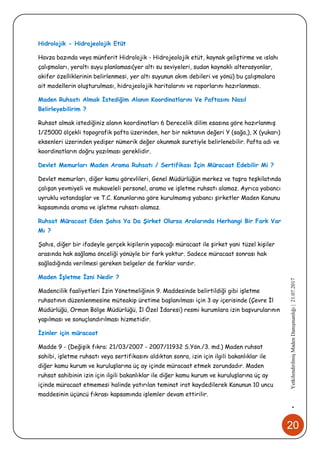 20
•YetkilendirilmişMadenDanışmanlığı|21.07.2017
Hidrolojik - Hidrojeolojik Etüt
Havza bazında veya münferit Hidrolojik - Hidrojeolojik etüt, kaynak geliştirme ve ıslahı
çalışmaları, yeraltı suyu planlaması(yer altı su seviyeleri, sudan kaynaklı alterasyonlar,
akifer özelliklerinin belirlenmesi, yer altı suyunun akım debileri ve yönü) bu çalışmalara
ait modellerin oluşturulması, hidrojeolojik haritalarını ve raporlarını hazırlanması.
Maden Ruhsatı Almak İstediğim Alanın Koordinatlarını Ve Paftasını Nasıl
Belirleyebilirim ?
Ruhsat almak istediğiniz alanın koordinatları 6 Derecelik dilim esasına göre hazırlanmış
1/25000 ölçekli topografik pafta üzerinden, her bir noktanın değeri Y (sağa,), X (yukarı)
eksenleri üzerinden yedişer nümerik değer okunmak suretiyle belirlenebilir. Pafta adı ve
koordinatların doğru yazılması gereklidir.
Devlet Memurları Maden Arama Ruhsatı / Sertifikası İçin Müracaat Edebilir Mi ?
Devlet memurları, diğer kamu görevlileri, Genel Müdürlüğün merkez ve taşra teşkilatında
çalışan yevmiyeli ve mukaveleli personel, arama ve işletme ruhsatı alamaz. Ayrıca yabancı
uyruklu vatandaşlar ve T.C. Kanunlarına göre kurulmamış yabancı şirketler Maden Kanunu
kapsamında arama ve işletme ruhsatı alamaz.
Ruhsat Müracaat Eden Şahıs Ya Da Şirket Olursa Aralarında Herhangi Bir Fark Var
Mı ?
Şahıs, diğer bir ifadeyle gerçek kişilerin yapacağı müracaat ile şirket yani tüzel kişiler
arasında hak sağlama önceliği yönüyle bir fark yoktur. Sadece müracaat sonrası hak
sağladığında verilmesi gereken belgeler de farklar vardır.
Maden İşletme İzni Nedir ?
Madencilik faaliyetleri İzin Yönetmeliğinin 9. Maddesinde belirtildiği gibi işletme
ruhsatının düzenlenmesine müteakip üretime başlanılması için 3 ay içerisinde (Çevre İl
Müdürlüğü, Orman Bölge Müdürlüğü, İl Özel İdaresi) resmi kurumlara izin başvurularının
yapılması ve sonuçlandırılması hizmetidir.
İzinler için müracaat
Madde 9 - (Değişik fıkra: 21/03/2007 - 2007/11932 S.Yön./3. md.) Maden ruhsat
sahibi, işletme ruhsatı veya sertifikasını aldıktan sonra, izin için ilgili bakanlıklar ile
diğer kamu kurum ve kuruluşlarına üç ay içinde müracaat etmek zorundadır. Maden
ruhsat sahibinin izin için ilgili bakanlıklar ile diğer kamu kurum ve kuruluşlarına üç ay
içinde müracaat etmemesi halinde yatırılan teminat irat kaydedilerek Kanunun 10 uncu
maddesinin üçüncü fıkrası kapsamında işlemler devam ettirilir.
 