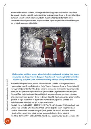 21
•YetkilendirilmişMadenDanışmanlığı|21.07.2017
Maden ruhsat sahibi, çevresel etki değerlendirmesi uygulanacak projelere tabi olması
durumunda ruhsatın yürürlük tarihinden itibaren üç ay içinde Çevre ve Orman Bakanlığına
müracaat ederek format almak zorundadır. Maden ruhsat sahibi formatın alınış
tarihinden itibaren çevresel etki değerlendirmesi raporunu Çevre ve Orman Bakanlığına
bir yıl içinde sunmakla yükümlüdür.
Maden ruhsat sahibinin seçme, eleme kriterleri uygulanacak projelere tabi olması
durumunda ise, Proje Tanıtım Dosyasını hazırlayarak ruhsatın yürürlük tarihinden
itibaren üç ay içinde Çevre ve Orman Bakanlığı ve/veya valiliğe müracaat eder.
Bu işlemlerin başlama tarihi, maden ruhsat sahibinin çevresel etki değerlendirmesi
raporunu Çevre ve Orman Bakanlığına, Proje Tanıtım Dosyasını Çevre ve Orman Bakanlığı
ve/veya valiliğe verdiği tarihtir. Diğer izinlerin alınması ile ilgili işlemler bu süreç içinde
yürütülür. Bu işlemlerin başlatılması için "Çevresel Etki Değerlendirmesi Olumlu veya
Çevresel Etki Değerlendirmesi Gerekli Değildir kararının alınması gerekmez. Çevresel
etki değerlendirmesi işlemleri Çevre ve Orman Bakanlığı tarafından, diğer izinlere ilişkin
işlemler de ilgili bakanlıklar ve diğer kamu kurum ve kuruluşlarınca çevresel etki
değerlendirmesi sürecinde, en geç üç ay içinde bitirilir.
(Değişik fıkra: 21/03/2007 - 2007/11932 S.Yön./3. md.) Çevresel Etki Değerlendirmesi
Olumlu veya Çevresel Etki Değerlendirmesi Gerekli Değildir kararı ve gerekli diğer
izinlerin alınmasından itibaren yedi gün içinde işletme izni verilir. Bu izin ile maden
ruhsat sahibi, ruhsat alanı içinde projesi kapsamında faaliyetlerini sürdürür.
(Ek fıkra: 21/03/2007 - 2007/11932 S.Yön./3. md.) Maden ruhsat sahibi, çevresel etki
 