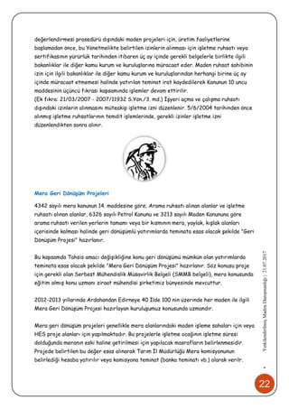 22
•YetkilendirilmişMadenDanışmanlığı|21.07.2017
değerlendirmesi prosedürü dışındaki maden projeleri için, üretim faaliyetlerine
başlamadan önce, bu Yönetmelikte belirtilen izinlerin alınması için işletme ruhsatı veya
sertifikasının yürürlük tarihinden itibaren üç ay içinde gerekli belgelerle birlikte ilgili
bakanlıklar ile diğer kamu kurum ve kuruluşlarına müracaat eder. Maden ruhsat sahibinin
izin için ilgili bakanlıklar ile diğer kamu kurum ve kuruluşlarından herhangi birine üç ay
içinde müracaat etmemesi halinde yatırılan teminat irat kaydedilerek Kanunun 10 uncu
maddesinin üçüncü fıkrası kapsamında işlemler devam ettirilir.
(Ek fıkra: 21/03/2007 - 2007/11932 S.Yön./3. md.) İşyeri açma ve çalışma ruhsatı
dışındaki izinlerin alınmasını müteakip işletme izni düzenlenir. 5/6/2004 tarihinden önce
alınmış işletme ruhsatlarının temdit işlemlerinde, gerekli izinler işletme izni
düzenlendikten sonra alınır.
Mera Geri Dönüşüm Projeleri
4342 sayılı mera kanunun 14. maddesine göre; Arama ruhsatı alınan alanlar ve işletme
ruhsatı alınan alanlar, 6326 sayılı Petrol Kanunu ve 3213 sayılı Maden Kanununa göre
arama ruhsatı verilen yerlerin tamamı veya bir kısmının mera, yaylak, kışlak alanları
içerisinde kalması halinde geri dönüşümlü yatırımlarda teminata esas olacak şekilde "Geri
Dönüşüm Projesi" hazırlanır.
Bu kapsamda Tahsis amacı değişikliğine konu geri dönüşümü mümkün olan yatırımlarda
teminata esas olacak şekilde "Mera Geri Dönüşüm Projesi" hazırlanır. Söz konusu proje
için gerekli olan Serbest Mühendislik Müsavirlik Belgeli (SMMB belgeli), mera konusunda
eğitim almış konu uzmanı ziraat mühendisi şirketimiz bünyesinde mevcuttur.
2012-2013 yıllarında Ardahandan Edirneye 40 İlde 100 nin üzerinde her maden ile ilgili
Mera Geri Dönüşüm Projesi hazırlayan kuruluşumuz konusunda uzmandır.
Mera geri dönüşüm projeleri genellikle mera alanlarındaki maden işleme sahaları için veya
HES proje alanları için yapılmaktadır. Bu projelerle işletme ocağının işletme süresi
dolduğunda meranın eski haline getirilmesi için yapılacak masrafların belirlenmesidir.
Projede belirtilen bu değer esas alınarak Tarım İl Müdürlüğü Mera komisyonunun
belirlediği hesaba yatırılır veya komisyona teminat (banka teminatı vb.) olarak verilr.
 