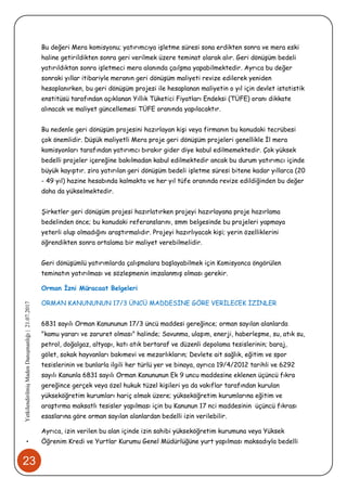 23
•YetkilendirilmişMadenDanışmanlığı|21.07.2017
Bu değeri Mera komisyonu; yatırımcıya işletme süresi sona erdikten sonra ve mera eski
haline getirildikten sonra geri verilmek üzere teminat olarak alır. Geri dönüşüm bedeli
yatırıldıktan sonra işletmeci mera alanında çaılşma yapabilmektedir. Ayrıca bu değer
sonraki yıllar itibariyle meranın geri dönüşüm maliyeti revize edilerek yeniden
hesaplanırken, bu geri dönüşüm projesi ile hesaplanan maliyetin o yıl için devlet istatistik
enstitüsü tarafından açıklanan Yıllık Tüketici Fiyatları Endeksi (TÜFE) oranı dikkate
alınacak ve maliyet güncellemesi TÜFE oranında yapılacaktır.
Bu nedenle geri dönüşüm projesini hazırlayan kişi veya firmanın bu konudaki tecrübesi
çok önemlidir. Düşük maliyetli Mera proje geri dönüşüm projeleri genellikle İl mera
komisyonları tarafından yatırımcı bırakır gider diye kabul edilmemektedir. Çok yüksek
bedelli projeler içereğine bakılmadan kabul edilmektedir ancak bu durum yatırımcı içinde
büyük kayıptır. zira yatırılan geri dönüşüm bedeli işletme süresi bitene kadar yıllarca (20
- 49 yıl) hazine hesabında kalmakta ve her yıl tüfe oranında revize edildiğinden bu değer
daha da yükselmektedir.
Şirketler geri dönüşüm projesi hazırlatırken projeyi hazırlayana proje hazırlama
bedelinden önce; bu konudaki referanslarını, smm belgesinde bu projeleri yapmaya
yeterli olup olmadığını araştırmalıdır. Projeyi hazırlıyacak kişi; yerin özelliklerini
öğrendikten sonra ortalama bir maliyet verebilmelidir.
Geri dönüşümlü yatırımlarda çalışmalara başlayabilmek için Komisyonca öngörülen
teminatın yatırılması ve sözleşmenin imzalanmış olması gerekir.
Orman İzni Müracaat Belgeleri
ORMAN KANUNUNUN 17/3 ÜNCÜ MADDESİNE GÖRE VERİLECEK İZİNLER
6831 sayılı Orman Kanununun 17/3 üncü maddesi gereğince; orman sayılan alanlarda
"kamu yararı ve zaruret olması" halinde; Savunma, ulaşım, enerji, haberleşme, su, atık su,
petrol, doğalgaz, altyapı, katı atık bertaraf ve düzenli depolama tesislerinin; baraj,
gölet, sokak hayvanları bakımevi ve mezarlıkların; Devlete ait sağlık, eğitim ve spor
tesislerinin ve bunlarla ilgili her türlü yer ve binaya, ayrıca 19/4/2012 tarihli ve 6292
sayılı Kanunla 6831 sayılı Orman Kanununun Ek 9 uncu maddesine eklenen üçüncü fıkra
gereğince gerçek veya özel hukuk tüzel kişileri ya da vakıflar tarafından kurulan
yükseköğretim kurumları hariç olmak üzere; yükseköğretim kurumlarına eğitim ve
araştırma maksatlı tesisler yapılması için bu Kanunun 17 nci maddesinin üçüncü fıkrası
esaslarına göre orman sayılan alanlardan bedelli izin verilebilir.
Ayrıca, izin verilen bu alan içinde izin sahibi yükseköğretim kurumuna veya Yüksek
Öğrenim Kredi ve Yurtlar Kurumu Genel Müdürlüğüne yurt yapılması maksadıyla bedelli
 
