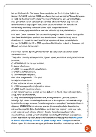 24
•YetkilendirilmişMadenDanışmanlığı|21.07.2017
izin verilebilmektedir. Söz konusu Kanun maddesince verilecek izinlere ilişkin iş ve
işlemler 15/9/2011 tarihli ve 28055 sayılı Resmi Gazetede yayımlanan “Orman Kanununun
17 ve 18 inci Maddelerinin Uygulama Yönetmeliği” hükümlerine göre yürütülmektedir.
Buna göre orman sayılan alanlardan izin verilmesi istisnai bir hüküm olup verilecek
izinlerde aranacak başlıca şart “kamu yararı ve zaruret olması” dır. Kanunda izin
verilebileceği sıralanmış olanlardan eğitim, sağlık ve spor tesislerinin
yalnızca Devletçe yapılması halinde izne konu edilebileceği açıkça belirtilmiştir.
6831 sayılı Orman Kanununun Ek 9 uncu maddesi gereğince Kamu Kurum ve Kuruluşu olan
Spor Genel Müdürlüğünce yapılacak spor tesislerine de izin verilebileceği ayrıca
düzenlenmiştir. Devlet idareleri; genel bütçe kapsamındaki kamu idareleri olup bu
idareler 10/12/2003 tarihli ve 5018 sayılı Kamu Mali Yönetimi ve Kontrol Kanununun ekli
(I) sayılı cetvelinde listelenmiştir.
Genel bütçe kapsamı dışında yer alan idareleri ise Kamu Kurum ve Kuruluşu olarak
tanımlanmaktadır.
Talep sahibi izin talep edilen yerin ilini, ilçesini, köyünü, mevkiini ve yüzölçümünü belirten
yazılarına,
a) 1/25000 ölçekli harita veya krokisini,
b) Meşcere haritasını,
c) 1/1000 veya uygun ölçekli vaziyet planını,
ç) Orman kadastro haritasını,
d) Koordinat özet çizelgesini,
dört takım ekleyerek ÖN İZİN için,2
Bu belgelere ilave olarak;
a) Bina tesislerine ait avan projesini,
b) 1/1000 veya uygun ölçekli ağaç röleve planını,
c) 1/1000 ölçekli mevzii imar planını,
ç) İlgili kanunlar uyarınca alınması gereken ÇED, sit, su tahsis, lisans ve benzeri belge,
görüş, karar veya muvafakatı,
d) Talep edilen sahada yapılacak tesislerin, metraj cetveli ile Çevre ve Şehircilik
Bakanlığı, ilgili Devlet idareleri veya kamu kurum ve kuruluşlarınca belirlenecek cari yıl
birim fiyatlarına veya proforma faturalarına göre hazırlanmış keşif özetlerini,ekleyerek
doğrudan KESİN İZİN için müracaat ederler. Orman sayılan alanlarda yapılan izin
müracaatları öncelikle Bölge Müdürlüğünce evrak üzerinde incelenir, eksik veya yanlış
evrak varsa müracaat sahibine bildirilir. Belgeler tamamlanıncaya kadar talep
değerlendirmeye alınmaz. Evrakın tam olması halinde heyet tarafından arazi üzerinde
gerekli incelemeler yapılarak, tesislerin Devlet ormanlarında yapılmasında kamu yararı
ve zaruret olup olmadığı hususunu da içeren ön veya kesin izin raporu düzenlenir.
Ön izin raporu düzenlenenlerden uygun görülenlere Bakanlıkça yirmi dört aya kadar ön
 