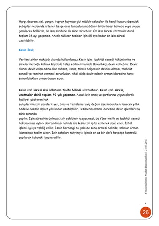 26
•YetkilendirilmişMadenDanışmanlığı|21.07.2017
Harp, deprem, sel, yangın, toprak kayması gibi mücbir sebepler ile kendi kusuru dışındaki
sebepler nedeniyle istenen belgelerin tamamlanamadığının bildirilmesi halinde veya uygun
görülecek hallerde, ön izin sahibine ek süre verilebilir. Ön izin süresi uzatmalar dahil
toplam 36 ayı geçemez. Ancak nükleer tesisler için 60 aya kadar ön izin süresi
uzatılabilir.
Kesin İzin;
Verilen izinler maksadı dışında kullanılamaz. Kesin izin; taahhüt senedi hükümlerine ve
sürelerine bağlı kalmak kaydıyla talep edilmesi halinde Bakanlıkça devir edilebilir. Devir
alanın, devir eden adına olan ruhsat, lisans, tahsis belgesinin devrini alması, taahhüt
senedi ve teminat vermesi zorunludur. Aksi halde devir edenin orman idaresine karşı
sorumlulukları aynen devam eder.
Kesin izin süresi izin sahibinin talebi halinde uzatılabilir. Kesin izin süresi,
uzatmalar dahil toplam 49 yılı geçemez. Ancak izin amaç ve şartlarına uygun olarak
faaliyet gösteren hak
sahiplerinin izin süreleri; yer, bina ve tesislerin rayiç değeri üzerinden belirlenecek yıllık
bedelle doksan dokuz yıla kadar uzatılabilir. Tesislerin orman idaresine devir işlemleri bu
süre sonunda
yapılır. İzin süresinin dolması, izin sahibinin vazgeçmesi, bu Yönetmelik ve taahhüt senedi
hükümlerine aykırı davranılması halinde ise kesin izin iptal edilerek sona erer. İptal
işlemi ilgiliye tebliğ edilir. İznin herhangi bir şekilde sona ermesi halinde; sahalar orman
idaresince teslim alınır. İzin sahaları takvim yılı içinde en az bir defa heyetçe kontrolü
yapılarak tutanak tanzim edilir.
 