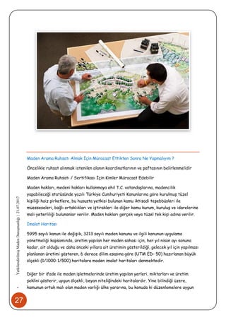 27
•YetkilendirilmişMadenDanışmanlığı|21.07.2017
Maden Arama Ruhsatı Almak İçin Müracaat Ettikten Sonra Ne Yapmalıyım ?
Öncelikle ruhsat alınmak istenilen alanın koordinatlarının ve paftasının belirlenmelidir
Maden Arama Ruhsatı / Sertifikası İçin Kimler Müracaat Edebilir
Maden hakları, medeni hakları kullanmaya ehil T.C. vatandaşlarına, madencilik
yapabileceği statüsünde yazılı Türkiye Cumhuriyeti Kanunlarına göre kurulmuş tüzel
kişiliği haiz şirketlere, bu hususta yetkisi bulunan kamu iktisadi teşebbüsleri ile
müesseseleri, bağlı ortaklıkları ve iştirakleri ile diğer kamu kurum, kuruluş ve idarelerine
mali yeterliliği bulunanlar verilir. Maden hakları gerçek veya tüzel tek kişi adına verilir.
İmalat Haritası
5995 sayılı kanun ile değişik, 3213 sayılı maden kanunu ve ilgili kanunun uygulama
yönetmeliği kapsamında, üretim yapılan her maden sahası için, her yıl nisan ayı sonuna
kadar, ait olduğu ve daha önceki yıllara ait üretimin gösterildiği, gelecek yıl için yapılması
planlanan üretimi gösteren, 6 derece dilim esasına göre (UTM ED- 50) hazırlanan büyük
ölçekli (1/1000-1/500) haritalara maden imalat haritaları denmektedir.
Diğer bir ifade ile maden işletmelerinde üretim yapılan yerleri, miktarları ve üretim
şeklini gösterir, uygun ölçekli, beyan niteliğindeki haritalardır. Yine bilindiği üzere,
kamunun ortak malı olan maden varlığı ülke yararına, bu konuda ki düzenlemelere uygun
 