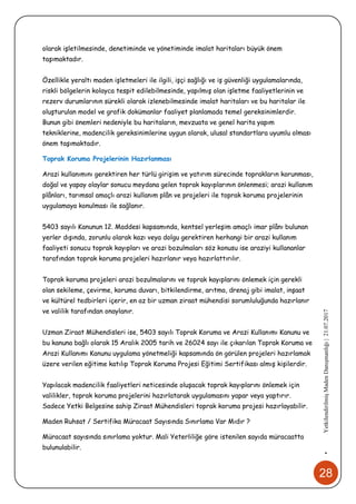 28
•YetkilendirilmişMadenDanışmanlığı|21.07.2017
olarak işletilmesinde, denetiminde ve yönetiminde imalat haritaları büyük önem
taşımaktadır.
Özellikle yeraltı maden işletmeleri ile ilgili, işçi sağlığı ve iş güvenliği uygulamalarında,
riskli bölgelerin kolayca tespit edilebilmesinde, yapılmış olan işletme faaliyetlerinin ve
rezerv durumlarının sürekli olarak izlenebilmesinde imalat haritaları ve bu haritalar ile
oluşturulan model ve grafik dokümanlar faaliyet planlamada temel gereksinimlerdir.
Bunun gibi önemleri nedeniyle bu haritaların, mevzuata ve genel harita yapım
tekniklerine, madencilik gereksinimlerine uygun olarak, ulusal standartlara uyumlu olması
önem taşımaktadır.
Toprak Koruma Projelerinin Hazırlanması
Arazi kullanımını gerektiren her türlü girişim ve yatırım sürecinde toprakların korunması,
doğal ve yapay olaylar sonucu meydana gelen toprak kayıplarının önlenmesi; arazi kullanım
plânları, tarımsal amaçlı arazi kullanım plân ve projeleri ile toprak koruma projelerinin
uygulamaya konulması ile sağlanır.
5403 sayılı Kanunun 12. Maddesi kapsamında, kentsel yerleşim amaçlı imar plânı bulunan
yerler dışında, zorunlu olarak kazı veya dolgu gerektiren herhangi bir arazi kullanım
faaliyeti sonucu toprak kayıpları ve arazi bozulmaları söz konusu ise araziyi kullananlar
tarafından toprak koruma projeleri hazırlanır veya hazırlattırılır.
Toprak koruma projeleri arazi bozulmalarını ve toprak kayıplarını önlemek için gerekli
olan sekileme, çevirme, koruma duvarı, bitkilendirme, arıtma, drenaj gibi imalat, inşaat
ve kültürel tedbirleri içerir, en az bir uzman ziraat mühendisi sorumluluğunda hazırlanır
ve valilik tarafından onaylanır.
Uzman Ziraat Mühendisleri ise, 5403 sayılı Toprak Koruma ve Arazi Kullanımı Kanunu ve
bu kanuna bağlı olarak 15 Aralık 2005 tarih ve 26024 sayı ile çıkarılan Toprak Koruma ve
Arazi Kullanımı Kanunu uygulama yönetmeliği kapsamında ön görülen projeleri hazırlamak
üzere verilen eğitime katılıp Toprak Koruma Projesi Eğitimi Sertifikası almış kişilerdir.
Yapılacak madencilik faaliyetleri neticesinde oluşacak toprak kayıplarını önlemek için
valilikler, toprak koruma projelerini hazırlatarak uygulamasını yapar veya yaptırır.
Sadece Yetki Belgesine sahip Ziraat Mühendisleri toprak koruma projesi hazırlayabilir.
Maden Ruhsat / Sertifika Müracaat Sayısında Sınırlama Var Mıdır ?
Müracaat sayısında sınırlama yoktur. Mali Yeterliliğe göre istenilen sayıda müracaatta
bulunulabilir.
 