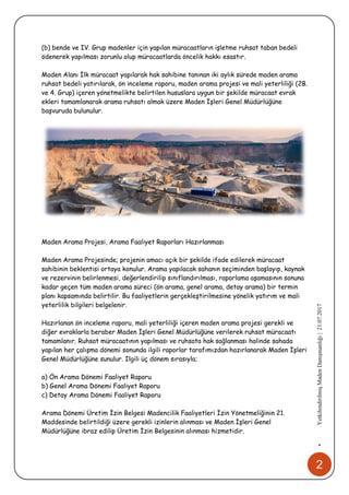 2
•YetkilendirilmişMadenDanışmanlığı|21.07.2017
(b) bende ve IV. Grup madenler için yapılan müracaatların işletme ruhsat taban bedeli
ödenerek yapılması zorunlu olup müracaatlarda öncelik hakkı esastır.
Maden Alanı İlk müracaat yapılarak hak sahibine tanınan iki aylık sürede maden arama
ruhsat bedeli yatırılarak, ön inceleme raporu, maden arama projesi ve mali yeterliliği (2B.
ve 4. Grup) içeren yönetmelikte belirtilen hususlara uygun bir şekilde müracaat evrak
ekleri tamamlanarak arama ruhsatı almak üzere Maden İşleri Genel Müdürlüğüne
başvuruda bulunulur.
Maden Arama Projesi, Arama Faaliyet Raporları Hazırlanması
Maden Arama Projesinde; projenin amacı açık bir şekilde ifade edilerek müracaat
sahibinin beklentisi ortaya konulur. Arama yapılacak sahanın seçiminden başlayıp, kaynak
ve rezervinin belirlenmesi, değerlendirilip sınıflandırılması, raporlama aşamasının sonuna
kadar geçen tüm maden arama süreci (ön arama, genel arama, detay arama) bir termin
planı kapsamında belirtilir. Bu faaliyetlerin gerçekleştirilmesine yönelik yatırım ve mali
yeterlilik bilgileri belgelenir.
Hazırlanan ön inceleme raporu, mali yeterliliği içeren maden arama projesi gerekli ve
diğer evraklarla beraber Maden İşleri Genel Müdürlüğüne verilerek ruhsat müracaatı
tamamlanır. Ruhsat müracaatının yapılması ve ruhsata hak sağlanması halinde sahada
yapılan her çalışma dönemi sonunda ilgili raporlar tarafımızdan hazırlanarak Maden İşleri
Genel Müdürlüğüne sunulur. Ilgili üç dönem sırasıyla;
a) Ön Arama Dönemi Faaliyet Raporu
b) Genel Arama Dönemi Faaliyet Raporu
c) Detay Arama Dönemi Faaliyet Raporu
Arama Dönemi Üretim İzin Belgesi Madencilik Faaliyetleri İzin Yönetmeliğinin 21.
Maddesinde belirtildiği üzere gerekli izinlerin alınması ve Maden İşleri Genel
Müdürlüğüne ibraz edilip Üretim İzin Belgesinin alınması hizmetidir.
 