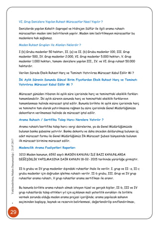29
•YetkilendirilmişMadenDanışmanlığı|21.07.2017
VI. Grup Denizlere Yapılan Ruhsat Müracaatlar Nasıl Yapılır ?
Denizlerde yapılan Kokolit-Sapropel ve Hidrojen Sülfür ile ilgili arama ruhsatı
müracaatları maden ismi belirtilerek yapılır. Maden ismi belirtilmeyen müracaatlar bu
madenlere hak sağlamaz.
Maden Ruhsat Grupları Ve Alanları Nelerdir ?
I (b) Grubu madenler 50 hektarı, II. (a) ve II. (b) Grubu madenler 100, III. Grup
madenler 500, IV. Grup madenler 2.000, VI. Grup madenler 5.000 hektarı, V. Grup
madenler 1.000 hektarı, tamamı denizlere yapılan III., IV. ve VI. Grup ruhsat 50.000
hektardır.
Verilen Sürede Eksik Ruhsat Harç ve Teminatı Yatırılırsa Müracaat Kabul Edilir Mi ?
İki Aylık Sürenin Sonunda Güncel Birim Fiyatlardan Eksik Ruhsat Harç ve Teminatı
Yatırılırsa Müracaat Kabul Edilir Mi ?
Müracaat günüden itibaren iki aylık süre içerisinde harç ve teminattaki eksiklik farkları
tamamlanabilir. İki aylık sürenin sonunda harç ve teminattaki eksiklik farklarının
tamamlanması halinde müracaat iptal edilir. Bununla birlikte iki aylık süre içerisinde harç
ve teminatın tam olarak yatırılmasına rağmen bu süre içerisinde Genel Müdürlüğümüze
dekontların verilmemesi halinde de müracaat iptal edilir.
Arama Ruhsatı / Sertifika Talep Harcı Nerelere Yatırılır ?
Arama ruhsatı/sertifika talep harcı vergi dairelerine, ya da Genel Müdürlüğümüzde
bulunan banka şubesine yatırılır. Banka dekontu ve daha önceden doldurulmuş bulunan üç
adet müracaat formu ile Genel Müdürlüğümüz İlk Müracaat Şubesi bünyesinde bulunan
ilk müracaat birimine müracaat edilir.
Madencilik Arama Faaliyetleri Raporları
3213 Maden kanunun, 6592 sayılı MADEN KANUNU İLE BAZI KANUNLARDA
DEĞİŞİKLİK YAPILMASINA DAİR KANUN 18-02- 2015 tarihinde yürürlüğe girmiştir.
II-b grubu ve IV grup madenler dışındaki ruhsatlar ihale ile verilir. I. grup ve II- a, II-c
grubu madenler için doğrudan işletme ruhsatı verilir. II-b grubu, III. Grup ve IV grup
ruhsatlar arama ruhsatı, V grup ruhsatlar arama sertifikası ile aranır.
Bu kanunla birlikte arama ruhsatı almak isteyen tüzel ve gerçek kişiler, II-b, III ve IV
grup ruhsatlarda talep ettikleri yıl için açıklanan mali yeterlilik evrakları ile birlikte
vermek zorunda olduğu maden arama projesi içeriğinde; arama yapılacak sahanın
seçiminden başlayıp, kaynak ve rezervin belirlenmesi, değerlendirilip sınıflandırılması,
 