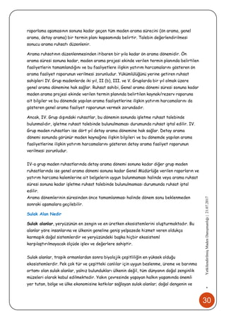 30
•YetkilendirilmişMadenDanışmanlığı|21.07.2017
raporlama aşamasının sonuna kadar geçen tüm maden arama sürecini (ön arama, genel
arama, detay arama) bir termin planı kapsamında belirtir. Talebin değerlendirilmesi
sonucu arama ruhsatı düzenlenir.
Arama ruhsatının düzenlenmesinden itibaren bir yıla kadar ön arama dönemidir. Ön
arama süresi sonuna kadar, maden arama projesi ekinde verilen termin planında belirtilen
faaliyetlerin tamamlandığını ve bu faaliyetlere ilişkin yatırım harcamalarını gösteren ön
arama faaliyet raporunun verilmesi zorunludur. Yükümlülüğünü yerine getiren ruhsat
sahipleri IV. Grup madenlerde iki yıl, II (b), III. ve V. Gruplarda bir yıl olmak üzere
genel arama dönemine hak sağlar. Ruhsat sahibi, Genel arama dönemi süresi sonuna kadar
maden arama projesi ekinde verilen termin planında belirtilen kaynak/rezerv raporuna
ait bilgiler ve bu dönemde yapılan arama faaliyetlerine ilişkin yatırım harcamalarını da
gösteren genel arama faaliyet raporunun vermek zorundadır.
Ancak, IV. Grup dışındaki ruhsatlar, bu dönemin sonunda işletme ruhsat talebinde
bulunmalıdır, işletme ruhsat talebinde bulunulmaması durumunda ruhsat iptal edilir. IV.
Grup maden ruhsatları ise dört yıl detay arama dönemine hak sağlar. Detay arama
dönemi sonunda görünür maden kaynağına ilişkin bilgileri ve bu dönemde yapılan arama
faaliyetlerine ilişkin yatırım harcamalarını gösteren detay arama faaliyet raporunun
verilmesi zorunludur.
IV-a grup maden ruhsatlarında detay arama dönemi sonuna kadar diğer grup maden
ruhsatlarında ise genel arama dönemi sonuna kadar Genel Müdürlüğe verilen raporların ve
yatırım harcama kalemlerine ait belgelerin uygun bulunmaması halinde veya arama ruhsat
süresi sonuna kadar işletme ruhsat talebinde bulunulmaması durumunda ruhsat iptal
edilir.
Arama dönemlerinin süresinden önce tamamlanması halinde dönem sonu beklenmeden
sonraki aşamalara geçilebilir.
Sulak Alan Nedir
Sulak alanlar, yeryüzünün en zengin ve en üretken ekosistemlerini oluşturmaktadır. Bu
alanlar yöre insanlarına ve ülkenin geneline geniş yelpazede hizmet veren oldukça
karmaşık doğal sistemlerdir ve yeryüzündeki başka hiçbir ekosisteml
karşılaştırılmayacak ölçüde işlev ve değerlere sahiptir.
Sulak alanlar, tropik ormanlardan sonra biyolojik çeşitliliğin en yüksek olduğu
ekosistemlerdir. Pek çok tür ve çeşitteki canlılar için uygun beslenme, üreme ve barınma
ortamı olan sulak alanlar, yalnız bulundukları ülkenin değil, tüm dünyanın doğal zenginlik
müzeleri olarak kabul edilmektedir. Yakın çevresinde yaşayan halkın yaşamında önemli
yer tutan, bölge ve ülke ekonomisine katkılar sağlayan sulak alanlar; doğal dengenin ve
 
