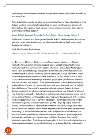31
•YetkilendirilmişMadenDanışmanlığı|21.07.2017
biyolojik çeşitliliğin korunması yönünden de diğer ekosistemler içinde önemli ve farklı bir
yere sahiptirler.
İklim değişikliğinin insanlar ve yaban hayatı üzerinde etkileri artıkça sulak alanların hızla
değişen koşullara uyum yeteneği vazgeçilmez bir unsur olarak karşımıza çıkmaktadır.
Dolayısıyla da dünya çapında sulak alanlara ve onların işlevlerine verilen değer üzerine
araştırmaların artması doğaldır.
Maden Ruhsat Müracaat Sırasında Verilecek Ruhsat Harcı Nereye Yatırılır ?
ilk Müracaat sırasında yatırılması gereken harçlar Vakıflar Bankası Ankara Bahçelievler
şubesine, ruhsat düzenlendikten sonraki yıllık ruhsat harçları ise bağlı olunan vergi
dairesine yatırılacaktır.
Sulak Alan Faaliyeti Taahhütname
ORMAN VE SU İŞLERİ BAKANLIĞI ….BÖLGE MÜDÜRLÜĞÜ …… ŞUBE MÜDÜRLÜĞÜ'NE
...... İli, ............... İlçesi………Köyü ...............mevkiinde bulunan sahada ……….. faaliyeti
(faaliyetin türü ve üretim miktarları) yapmak üzere, (ruhsat varsa ruhsat bilgileri
yazılacak) tarafımıza verilecek izin belgesine istinaden; • Orman Bölge Müdürlüğü ve
Maden İşleri Genel Müdürlüğü'nden gerekli izinler alınmadan üretim faaliyetlerinde
bulunmayacağımızı, • ÇED Yönetmeliği gereğini yapacağıma, • Proje kapsamında sosyal
tesisten kaynaklanacak evsel nitelikli katı atıkların 14.03.1991 tarihli ve 20814 sayılı
"Katı Atıkların Kontrolü Yönetmeliği" hükümleri gereği uygun çöp alanlarına dökülmesi
sureti ile bertaraf edeceğimizi, • Proje kapsamında soysal tesisten kaynaklanacak sıvı
atıkların bertarafının ise, söz konusu atık suları atık sulan depolamak için "Su Kirliliği
Kontrolü Hakkında Yönetmelik"'e uygun inşa edilecek sızdırmaz fosseptik çukura
depolanıp vidanjörle en yakın arıtma tesisine deşarj edilmesi yolu ile bertaraf edilmesi
yolu ile bertaraf edileceği, • Kullanılacak iş makinelerinden kaynaklanacak makine yağı vb.
atıkların alıcı ortamlara verilmeyeceğini, sızdırmaz kaplarda depolanarak atık yağ işleme
tesislerine pazarlaması yolu ile bertaraf edileceğini, • Kullanılacak iş makinelerinden
kaynaklanacak gürültü seviyesinin azaltılması için 4857 Sayılı İş Sağlığı Kanunu ve
Gürültü Kontrol Yönetmeliği'nde belirtilen önlemlerin alınacağını, • Proje sahasındaki
üretim faaliyetleri sırasında sürekli olarak meydana gelen tozların "Hava Kalite Koruma
Yönetmeliği" 6. maddesinde belirtilen UVS ve KVS değerlerinin altında kalması için
gerekli spreyleme çalışmalarının düzenli olarak yapılacağını ve söz konusu değerlerin
aşılmayacağını ve Endüstriyel Kaynaklı Hava Kirliliğinin Önlenmesi Yönetmeliliği
hükümlerini uyulacağını, • Proje kapsamında gerçekleştirilecek üretim faaliyetleri sonucu
oluşacak paşaların düzenli olarak ruhsat alanında proje sahası dahilinde toplanacağını,
 