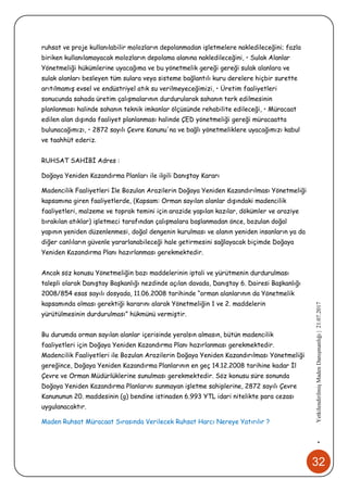 32
•YetkilendirilmişMadenDanışmanlığı|21.07.2017
ruhsat ve proje kullanılabilir molozların depolanmadan işletmelere nakledileceğini; fazla
biriken kullanılamayacak molozların depolama alanına nakledileceğini, • Sulak Alanlar
Yönetmeliği hükümlerine uyacağıma ve bu yönetmelik gereği gereği sulak alanlara ve
sulak alanları besleyen tüm sulara veya sisteme bağlantılı kuru derelere hiçbir surette
arıtılmamış evsel ve endüstriyel atık su verilmeyeceğimizi, • Üretim faaliyetleri
sonucunda sahada üretim çalışmalarının durdurularak sahanın terk edilmesinin
planlanması halinde sahanın teknik imkanlar ölçüsünde rehabilite edileceği, • Müracaat
edilen alan dışında faaliyet planlanması halinde ÇED yönetmeliği gereği müracaatta
bulunacağımızı, • 2872 sayılı Çevre Kanunu'na ve bağlı yönetmeliklere uyacağımızı kabul
ve taahhüt ederiz.
RUHSAT SAHİBİ Adres :
Doğaya Yeniden Kazandırma Planları ile ilgili Danıştay Kararı
Madencilik Faaliyetleri İle Bozulan Arazilerin Doğaya Yeniden Kazandırılması Yönetmeliği
kapsamına giren faaliyetlerde, (Kapsam: Orman sayılan alanlar dışındaki madencilik
faaliyetleri, malzeme ve toprak temini için arazide yapılan kazılar, dökümler ve araziye
bırakılan atıklar) işletmeci tarafından çalışmalara başlanmadan önce, bozulan doğal
yapının yeniden düzenlenmesi, doğal dengenin kurulması ve alanın yeniden insanların ya da
diğer canlıların güvenle yararlanabileceği hale getirmesini sağlayacak biçimde Doğaya
Yeniden Kazandırma Planı hazırlanması gerekmektedir.
Ancak söz konusu Yönetmeliğin bazı maddelerinin iptali ve yürütmenin durdurulması
talepli olarak Danıştay Başkanlığı nezdinde açılan davada, Danıştay 6. Dairesi Başkanlığı
2008/854 esas sayılı dosyada, 11.06.2008 tarihinde “orman alanlarının da Yönetmelik
kapsamında olması gerektiği kararını alarak Yönetmeliğin 1 ve 2. maddelerin
yürütülmesinin durdurulması” hükmünü vermiştir.
Bu durumda orman sayılan alanlar içerisinde yeralsın almasın, bütün madencilik
faaliyetleri için Doğaya Yeniden Kazandırma Planı hazırlanması gerekmektedir.
Madencilik Faaliyetleri ile Bozulan Arazilerin Doğaya Yeniden Kazandırılması Yönetmeliği
gereğince, Doğaya Yeniden Kazandırma Planlarının en geç 14.12.2008 tarihine kadar İl
Çevre ve Orman Müdürlüklerine sunulması gerekmektedir. Söz konusu süre sonunda
Doğaya Yeniden Kazandırma Planlarını sunmayan işletme sahiplerine, 2872 sayılı Çevre
Kanununun 20. maddesinin (g) bendine istinaden 6.993 YTL idari nitelikte para cezası
uygulanacaktır.
Maden Ruhsat Müracaat Sırasında Verilecek Ruhsat Harcı Nereye Yatırılır ?
 