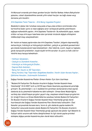 33
•YetkilendirilmişMadenDanışmanlığı|21.07.2017
ilk Müracaat sırasında yatırılması gereken harçlar Vakıflar Bankası Ankara Bahçelievler
şubesine, ruhsat düzenlendikten sonraki yıllık ruhsat harçları ise bağlı olunan vergi
dairesine yatırılacaktır.
Atık Depolama Tesisi Tasarımı - Atık Barajı Uygulama Projeleri
Madenlerin işleme tabi tutulması sonucunda ortaya çıkan atıkların üretiminden nihai
bertarafına kadar çevre ve insan sağlığına zarar vermeyecek şekilde yönetilmesini
sağlayan mühendislik yapıları, Atık Depolama Tesisleridir. Bu mühendislik yapısı, maden
atıkları ve/veya atık suyun tasarlanan alan içerisinde tutularak doğayla etkileşimini
imkânsızlaştırmayı amaçlamaktadır.
Bir tesisin en hassas yapılarından olan Atık Depolama Tesisleri, bölgenin depremselliği,
meteorolojisi, hidrolojik ve hidrojeolojik özellikleri, jeolojik ve jeoteknik parametreleri
göz önünde bulundurularak tasarımlanmaktadır. Aksi takdirde, sızıntı, kaçak ve taşmalar,
gövde duraysızlık problemleri, büyük ölçekli kirlilik sorunları ile çevre ve halk ciddi bir
tehditle karşı karşıya kalmaktadır.
• Halihazır Çalışmaları,
• Jeolojik ve Jeoteknik Hizmetler,
• Hidrolojik ve Hidrojeolojik Etüdler,
• Deprem Risk Analizleri,
• Baraj Yeri Seçimi ve 3B Tasarımları,
• Baraj Yardımcı Yapı Tasarımları (Kuşaklama Kanalları, Yeraltı Suları Koruma Yapıları,
Çöktürme Havuzları, Sızdırmazlık Sistemleri)
Doğaya Yeniden Kazandırma Planları Orman Alanları İçin Süre Uzatılması
“Madencilik Faaliyetleri İle Bozulan Arazilerin Doğaya Yeniden Kazandırılması
Yönetmeliği” 14.12.2007 tarih ve 26730 sayılı Resmi Gazetede yayımlanarak yürürlüğe
girmiştir. Bu yönetmeliğin 1. ve 2. maddelerinin yürütmesi durdurularak orman sayılan
alanlarda da bu yönetmelik hükümlerine dahil edilmiştir. Orman Genel Müdürlüğü’ne
verilmiş olan rehabilitasyon projeleri geçerli olup, onaylanan rehabilitasyon projelerinin
bir örneği İl Çevre ve Orman Müdürlüklerine sunulması halinde Madencilik Faaliyetleri
İle Bozulan Arazilerin Doğaya Yeniden Kazandırılması Yönetmeliği gereği olarak
hazırlanacak olan Doğaya Yeniden Kazandırma Planı Olarak kabul edilecektir. Özel
Kanunlar çerçevesinde korunan mera, tarım vb. gibi alanlarda yapılan madencilik
faaliyetleri sonucunda bozulan alanda Madencilik Faaliyetleri İle Bozulan Arazilerin
Doğaya Yeniden Kazandırılması Yönetmeliği gereği yapılacak olan planlar ilgili Bakanlık ile
faaliyet sahibi arazinin eski haline dönüştürülmesi ile ilgili olarak yapılan protokol
sözleşme doğaya yeniden kazandırma planı olarak kabul edilecektir.
 