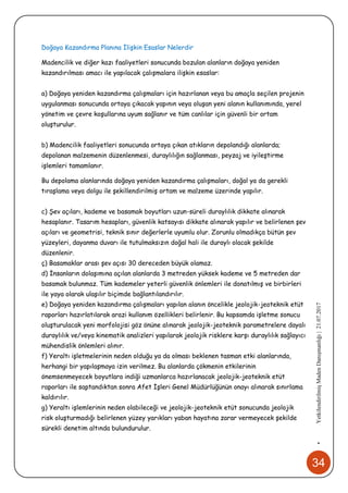 34
•YetkilendirilmişMadenDanışmanlığı|21.07.2017
Doğaya Kazandırma Planına İlişkin Esaslar Nelerdir
Madencilik ve diğer kazı faaliyetleri sonucunda bozulan alanların doğaya yeniden
kazandırılması amacı ile yapılacak çalışmalara ilişkin esaslar:
a) Doğaya yeniden kazandırma çalışmaları için hazırlanan veya bu amaçla seçilen projenin
uygulanması sonucunda ortaya çıkacak yapının veya oluşan yeni alanın kullanımında, yerel
yönetim ve çevre koşullarına uyum sağlanır ve tüm canlılar için güvenli bir ortam
oluşturulur.
b) Madencilik faaliyetleri sonucunda ortaya çıkan atıkların depolandığı alanlarda;
depolanan malzemenin düzenlenmesi, duraylılığın sağlanması, peyzaj ve iyileştirme
işlemleri tamamlanır.
Bu depolama alanlarında doğaya yeniden kazandırma çalışmaları, doğal ya da gerekli
tıraşlama veya dolgu ile şekillendirilmiş ortam ve malzeme üzerinde yapılır.
c) Şev açıları, kademe ve basamak boyutları uzun-süreli duraylılık dikkate alınarak
hesaplanır. Tasarım hesapları, güvenlik katsayısı dikkate alınarak yapılır ve belirlenen şev
açıları ve geometrisi, teknik sınır değerlerle uyumlu olur. Zorunlu olmadıkça bütün şev
yüzeyleri, dayanma duvarı ile tutulmaksızın doğal hali ile duraylı olacak şekilde
düzenlenir.
ç) Basamaklar arası şev açısı 30 dereceden büyük olamaz.
d) İnsanların dolaşımına açılan alanlarda 3 metreden yüksek kademe ve 5 metreden dar
basamak bulunmaz. Tüm kademeler yeterli güvenlik önlemleri ile donatılmış ve birbirleri
ile yaya olarak ulaşılır biçimde bağlantılandırılır.
e) Doğaya yeniden kazandırma çalışmaları yapılan alanın öncelikle jeolojik-jeoteknik etüt
raporları hazırlatılarak arazi kullanım özellikleri belirlenir. Bu kapsamda işletme sonucu
oluşturulacak yeni morfolojisi göz önüne alınarak jeolojik-jeoteknik parametrelere dayalı
duraylılık ve/veya kinematik analizleri yapılarak jeolojik risklere karşı duraylılık sağlayıcı
mühendislik önlemleri alınır.
f) Yeraltı işletmelerinin neden olduğu ya da olması beklenen tasman etki alanlarında,
herhangi bir yapılaşmaya izin verilmez. Bu alanlarda çökmenin etkilerinin
önemsenmeyecek boyutlara indiği uzmanlarca hazırlanacak jeolojik-jeoteknik etüt
raporları ile saptandıktan sonra Afet İşleri Genel Müdürlüğünün onayı alınarak sınırlama
kaldırılır.
g) Yeraltı işlemlerinin neden olabileceği ve jeolojik-jeoteknik etüt sonucunda jeolojik
risk oluşturmadığı belirlenen yüzey yarıkları yaban hayatına zarar vermeyecek şekilde
sürekli denetim altında bulundurulur.
 