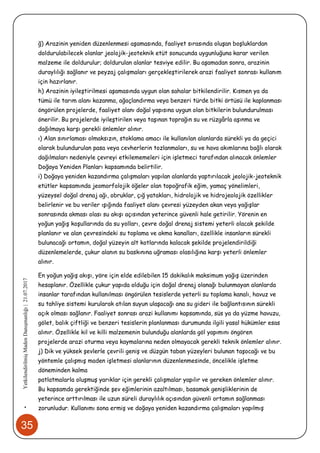 35
•YetkilendirilmişMadenDanışmanlığı|21.07.2017
ğ) Arazinin yeniden düzenlenmesi aşamasında, faaliyet sırasında oluşan boşluklardan
doldurulabilecek olanlar jeolojik-jeoteknik etüt sonucunda uygunluğuna karar verilen
malzeme ile doldurulur; doldurulan alanlar tesviye edilir. Bu aşamadan sonra, arazinin
duraylılığı sağlanır ve peyzaj çalışmaları gerçekleştirilerek arazi faaliyet sonrası kullanım
için hazırlanır.
h) Arazinin iyileştirilmesi aşamasında uygun olan sahalar bitkilendirilir. Kısmen ya da
tümü ile tarım alanı kazanma, ağaçlandırma veya benzeri türde bitki örtüsü ile kaplanması
öngörülen projelerde, faaliyet alanı doğal yapısına uygun olan bitkilerin bulundurulması
önerilir. Bu projelerde iyileştirilen veya taşınan toprağın su ve rüzgârla aşınma ve
dağılmaya karşı gerekli önlemler alınır.
ı) Alan sınırlaması olmaksızın, stoklama amacı ile kullanılan alanlarda sürekli ya da geçici
olarak bulundurulan pasa veya cevherlerin tozlanmaları, su ve hava akımlarına bağlı olarak
dağılmaları nedeniyle çevreyi etkilememeleri için işletmeci tarafından alınacak önlemler
Doğaya Yeniden Planları kapsamında belirtilir.
i) Doğaya yeniden kazandırma çalışmaları yapılan alanlarda yaptırılacak jeolojik-jeoteknik
etütler kapsamında jeomorfolojik öğeler olan topoğrafik eğim, yamaç yönelimleri,
yüzeysel doğal drenaj ağı, obruklar, çığ yatakları, hidrolojik ve hidrojeolojik özellikler
belirlenir ve bu veriler ışığında faaliyet alanı çevresi yüzeyden akan veya yağışlar
sonrasında akması olası su akışı açısından yeterince güvenli hale getirilir. Yörenin en
yoğun yağış koşullarında da su yolları, çevre doğal drenaj sistemi yeterli olacak şekilde
planlanır ve alan çevresindeki su toplama ve akma kanalları, özellikle insanların sürekli
bulunacağı ortamın, doğal yüzeyin alt kotlarında kalacak şekilde projelendirildiği
düzenlemelerde, çukur alanın su baskınına uğraması olasılığına karşı yeterli önlemler
alınır.
En yoğun yağış akışı, yöre için elde edilebilen 15 dakikalık maksimum yağış üzerinden
hesaplanır. Özellikle çukur yapıda olduğu için doğal drenaj olanağı bulunmayan alanlarda
insanlar tarafından kullanılması öngörülen tesislerde yeterli su toplama kanalı, havuz ve
su tahliye sistemi kurularak atılan suyun ulaşacağı ana su gideri ile bağlantısının sürekli
açık olması sağlanır. Faaliyet sonrası arazi kullanımı kapsamında, süs ya da yüzme havuzu,
gölet, balık çiftliği ve benzeri tesislerin planlanması durumunda ilgili yasal hükümler esas
alınır. Özellikle kil ve killi malzemenin bulunduğu alanlarda göl yapımını öngören
projelerde arazi oturma veya kaymalarına neden olmayacak gerekli teknik önlemler alınır.
j) Dik ve yüksek şevlerle çevrili geniş ve düzgün taban yüzeyleri bulunan taşocağı ve bu
yöntemle çalışmış maden işletmesi alanlarının düzenlenmesinde, öncelikle işletme
döneminden kalma
patlatmalarla oluşmuş yarıklar için gerekli çalışmalar yapılır ve gereken önlemler alınır.
Bu kapsamda gerektiğinde şev eğimlerinin azaltılması, basamak genişliklerinin de
yeterince arttırılması ile uzun süreli duraylılık açısından güvenli ortamın sağlanması
zorunludur. Kullanımı sona ermiş ve doğaya yeniden kazandırma çalışmaları yapılmış
 