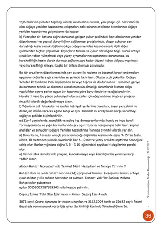 36
•YetkilendirilmişMadenDanışmanlığı|21.07.2017
taşocaklarının yeniden taşocağı olarak kullanılması halinde, yeni proje için hazırlanacak
olan doğaya yeniden kazandırma çalışmaları eski sahanın etkilenen kısımlarının doğaya
yeniden kazandırma çalışmalarını da kapsar.
k) Yüzeyden alt kotlara doğru daralarak gelişen çukur şeklindeki kazı alanlarının yeniden
düzenlenmesi ve yapısal duraylılığının sağlanması projelerinde, oluşan çukurun şev
duraylılığı kesin olarak sağlanmadıkça doğaya yeniden kazandırmayla ilgili diğer
işlemlerden hiçbiri yapılamaz. Kayaçların türüne ve çukur derinliğine bağlı olarak ortaya
çıkabilen taban yükselmesi veya yüzey oynamalarının saptanması durumunda, bu
hareketliliğin kesin olarak durması sağlanıncaya kadar düzenli taban dolgusu yapılması
veya hareketliliği önleyici başka bir önlem alınması zorunludur.
Bu tür arazilerin düzenlenmesinde şev açıları ile kademe ve basamak boyutlandırmaları
uygulanır değerlere göre yeniden ve yerinde belirlenir. Oluşan ocak çukurları Doğaya
Yeniden Kazandırma Planı kapsamında su veya toprak ile doldurulabilir. Tamamen geriye
doldurmanın teknik ve ekonomik olarak mümkün olmadığı durumlarda kısmen dolgu
yapıldıktan sonra şevler uygun bir tasarıma göre boyutlandırılır ve ağaçlandırılır.
Hareketli veya bu yönde potansiyeli olan araziler için ağaçlandırma öngören projeler
öncelikli olarak değerlendirmeye alınır.
l) Yığınların üst tabakaları ve maden hafriyat yerlerinin duvarları, suyun yerçekimi ile
drenajına imkân verecek eğime sahip ve aynı zamanda su erozyonuna karşı korunmayı
sağlayıcı şekilde biçimlendirilir.
m) Zayıf zeminlerde, monolitik ve moloz taş formasyonlarında, kumlu ve ince taneli
formasyonlarda ve yığın harmanlarında şev açısı tasarım hesaplarıyla belirlenir. Yapılan
analizler ve sonuçları Doğaya Yeniden Kazandırma Planında ayrıntılı olarak yer alır.
n) Duvarlarda, tarımsal amaçla yararlanılacağı düşünülen kesimlerde eğim % 15’ten fazla
olmaz. 10 metreden yüksek duvarlarda her 6-10 metre yatay aralıkta saptırma hendeğine
sahip olur. Bunlar yığınlara doğru % 5 - % 10 eğimindeki eşyükselti çizgilerine paralel
olur.
o) Cevher stok sahalarında yangına, kundaklamaya veya kendiliğinden yanmaya karşı
tedbir alınır.
Maden Ruhsat Müraacaatında Teminat Nasıl Hesaplanır ve Nereye Yatırılır ?
Ruhsat alanı ile yıllık ruhsat harcının (%1) çarpılarak bulunur. Hesaplama sonucu ortaya
çıkan miktar yıllık ruhsat harcından az olamaz. Teminat Vakıflar Bankası Ankara
Bahçelievler şubesinde
açılan 00158007287989343 no’lu hesaba yatırılır.
Deşarj İznine Tabi Olan İşletmeler – Kimler Deşarj İzni Almalı
2872 sayılı Çevre Kanununa istinaden çıkarılan ve 31.12.2004 tarih ve 25682 sayılı Resmi
Gazetede yayımlanarak yürürlüğe giren Su Kirliliği Kontrolü Yönetmeliğinin 26.
 