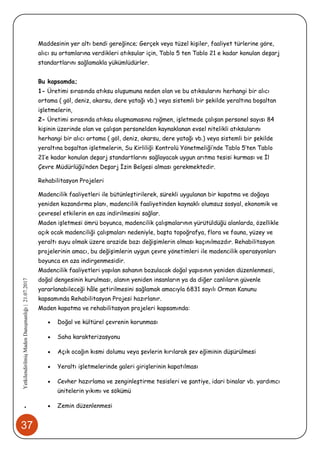 37
•YetkilendirilmişMadenDanışmanlığı|21.07.2017
Maddesinin yer altı bendi gereğince; Gerçek veya tüzel kişiler, faaliyet türlerine göre,
alıcı su ortamlarına verdikleri atıksular için, Tablo 5 ten Tablo 21 e kadar konulan deşarj
standartlarını sağlamakla yükümlüdürler.
Bu kapsamda;
1- Üretimi sırasında atıksu oluşumuna neden olan ve bu atıksularını herhangi bir alıcı
ortama ( göl, deniz, akarsu, dere yatağı vb.) veya sistemli bir şekilde yeraltına boşaltan
işletmelerin,
2- Üretimi sırasında atıksu oluşmamasına rağmen, işletmede çalışan personel sayısı 84
kişinin üzerinde olan ve çalışan personelden kaynaklanan evsel nitelikli atıksularını
herhangi bir alıcı ortama ( göl, deniz, akarsu, dere yatağı vb.) veya sistemli bir şekilde
yeraltına boşaltan işletmelerin, Su Kirliliği Kontrolü Yönetmeliği’nde Tablo 5’ten Tablo
21’e kadar konulan deşarj standartlarını sağlayacak uygun arıtma tesisi kurması ve İl
Çevre Müdürlüğü’nden Deşarj İzin Belgesi alması gerekmektedir.
Rehabilitasyon Projeleri
Madencilik faaliyetleri ile bütünleştirilerek, sürekli uygulanan bir kapatma ve doğaya
yeniden kazandırma planı, madencilik faaliyetinden kaynaklı olumsuz sosyal, ekonomik ve
çevresel etkilerin en aza indirilmesini sağlar.
Maden işletmesi ömrü boyunca, madencilik çalışmalarının yürütüldüğü alanlarda, özellikle
açık ocak madenciliği çalışmaları nedeniyle, başta topoğrafya, flora ve fauna, yüzey ve
yeraltı suyu olmak üzere arazide bazı değişimlerin olması kaçınılmazdır. Rehabilitasyon
projelerinin amacı, bu değişimlerin uygun çevre yönetimleri ile madencilik operasyonları
boyunca en aza indirgenmesidir.
Madencilik faaliyetleri yapılan sahanın bozulacak doğal yapısının yeniden düzenlenmesi,
doğal dengesinin kurulması, alanın yeniden insanların ya da diğer canlıların güvenle
yararlanabileceği hâle getirilmesini sağlamak amacıyla 6831 sayılı Orman Kanunu
kapsamında Rehabilitasyon Projesi hazırlanır.
Maden kapatma ve rehabilitasyon projeleri kapsamında:
 Doğal ve kültürel çevrenin korunması
 Saha karakterizasyonu
 Açık ocağın kısmi dolumu veya şevlerin kırılarak şev eğiminin düşürülmesi
 Yeraltı işletmelerinde galeri girişlerinin kapatılması
 Cevher hazırlama ve zenginleştirme tesisleri ve şantiye, idari binalar vb. yardımcı
ünitelerin yıkımı ve sökümü
 Zemin düzenlenmesi
 
