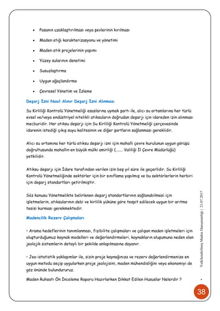 38
•YetkilendirilmişMadenDanışmanlığı|21.07.2017
 Pasanın uzaklaştırılması veya şevlerinin kırılması
 Maden atığı karakterizasyonu ve yönetimi
 Maden atık projelerinin yapımı
 Yüzey sularının denetimi
 Susuzlaştırma
 Uygun ağaçlandırma
 Çevresel Yönetim ve İzleme
Deşarj İzni Nasıl Alınır Deşarj İzni Alınması
Su Kirliliği Kontrolü Yönetmeliği esaslarına uymak şartı ile, alıcı su ortamlarına her türlü
evsel ve/veya endüstriyel nitelikli atıksuların doğrudan deşarjı için idareden izin alınması
mecburidir. Her atıksu deşarjı için Su Kirliliği Kontrolü Yönetmeliği çerçevesinde
idarenin istediği çıkış suyu kalitesinin ve diğer şartların sağlanması gereklidir.
Alıcı su ortamına her türlü atıksu deşarjı izni için mahalli çevre kurulunun uygun görüşü
doğrultusunda mahallin en büyük mülki amirliği (....... Valiliği İl Çevre Müdürlüğü)
yetkilidir.
Atıksu deşarjı için İdare tarafından verilen izin beş yıl süre ile geçerlidir. Su Kirliliği
Kontrolü Yönetmeliğinde sektörler için bir sınıflama yapılmış ve bu sektörlerlerin herbiri
için deşarj standartları getirilmiştir.
Söz konusu Yönetmelikte belirlenen deşarj standartlarının sağlanabilmesi için
işletmelerin, atıksularının debi ve kirlilik yüküne göre tespit edilecek uygun bir arıtma
tesisi kurması gerekmektedir.
Madencilik Rezerv Çalışmaları
• Arama hedeflerinin tanımlanması, fizibilite çalışmaları ve çalışan maden işletmeleri için
oluşturduğumuz kaynak modelleri ve değerlendirmeleri, kaynakların oluşumuna neden olan
jeolojik sistemlerin detaylı bir şekilde anlaşılmasına dayanır.
• Jeo-istatistik yaklaşımlar ile, sizin proje kaynağınıza ve rezerv değerlendirmenize en
uygun metodu seçip uygularken proje jeolojisini, maden mühendisliğini veya ekonomiyi de
göz önünde bulundururuz.
Maden Ruhsatı Ön İnceleme Raporu Hazırlarken Dikkat Edilen Hususlar Nelerdir ?
 