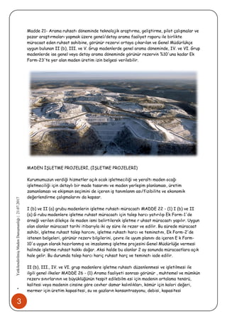 3
•YetkilendirilmişMadenDanışmanlığı|21.07.2017
Madde 21- Arama ruhsatı döneminde teknolojik araştırma, geliştirme, pilot çalışmalar ve
pazar araştırmaları yapmak üzere genel/detay arama faaliyet raporu ile birlikte
müracaat eden ruhsat sahibine, görünür rezervi ortaya çıkarılan ve Genel Müdürlükçe
uygun bulunan II (b), III. ve V. Grup madenlerde genel arama döneminde, IV. ve VI. Grup
madenlerde ise genel veya detay arama döneminde görünür rezervin %10'una kadar Ek
Form-23'te yer alan maden üretim izin belgesi verilebilir.
MADEN İŞLETME PROJELERİ, (İŞLETME PROJELERİ)
Kurumumuzun verdiği hizmetler açık ocak işletmeciliği ve yeraltı maden ocağı
işletmeciliği için detaylı bir made tasarımı ve maden yerleşim planlaması, üretim
zamanlaması ve ekipman seçimini de içeren iş tanımlanm ası/fizibilite ve ekonomik
değerlendirme çalışmalarını da kapsar.
I (b) ve II (a) grubu madenlerin işletme ruhsatı müracaatı MADDE 22 - (1) I (b) ve II
(a) G rubu madenlere işletme ruhsat müracaatı için talep harcı yatırılıp Ek Form-1'de
örneği verilen dilekçe ile maden ismi belirtilerek işletme r uhsat müracaatı yapılır. Uygun
olan alanlar müracaat tarihi itibarıyla iki ay süre ile rezer ve edilir. Bu sürede müracaat
sahibi, işletme ruhsat talep harcını, işletme ruhsatı harcı ve teminatını, Ek Form-2'de
istenen belgeleri, görünür rezerv bilgilerini, çevre ile uyum planını da içeren E k Form-
10'a uygun olarak hazırlanmış ve imzalanmış işletme projesini Genel Müdürlüğe vermesi
halinde işletme ruhsat hakkı doğar. Aksi halde bu alanlar 2 ay sonunda müracaatlara açık
hale gelir. Bu durumda talep harcı hariç ruhsat harç ve teminatı iade edilir.
II (b), III., IV. ve VI. grup madenlere işletme ruhsatı düzenlenmesi ve işletilmesi ile
ilgili genel ilkeler MADDE 26 - (1) Arama faaliyeti sonrası görünür , muhtemel ve mümkün
rezerv sınırlarının ve büyüklüğünün tespit edilebilm esi için madenin ortalama tenörü,
kalitesi veya madenin cinsine göre cevher damar kalınlıkları, kömür için kalori değeri,
mermer için üretim kapasitesi, su ve gazların konsantrasyonu, debisi, kapasitesi
 