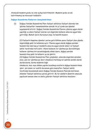 39
•YetkilendirilmişMadenDanışmanlığı|21.07.2017
Aranacak madenin grubu ve cinsi açıkça belirtilmelidir. Madenin grubu ve adı
belirtilmemiş ise müracaat reddedilir.
Doğaya Kazandırma Planlarının Sonuçlandırılması
(1) Doğaya Yeniden Kazandırma Planı faaliyet sahibince faaliyet alanında tüm
işletme faaliyetleri tamamlandıktan sonraki iki yıl içinde son işlemler
uygulanarak bitirilir. Doğaya Yeniden Kazandırma Planının, planına uygun olarak
yapıldığı ve alanın faaliyet sonrası için öngörülen kullanım amacına uygun hale
getirildiği, Mahalli Çevre Kurulunun onayı ile kesinlik kazanır.
(2) Faaliyetin kapatma işlemleri yerine getirildikten sonra faaliyet alanı planda
öngörüldüğü şekli ile kullanıma açılır. Planına uygun olarak doğaya yeniden
kazandırılan alan beş yıl müddetle amacına uygun olarak izlenir ve faaliyet
sahibi tarafından terk edilir. Alanın kullanımı bir işletmeciye devredilmişse
kullanımı işletmecinin sorumluluğunda olmak üzere, doğaya yeniden
kazandırılmış şekli ile kullanılır ya da işletilir.
(3) Doğaya Yeniden Kazandırma Planı çalışmaları, planında öngörülen süreden
önce, yeni bir işletmeciye devir olmaksızın herhangi bir şekilde sürekli olarak
durdurulursa, durma nedenine bağlı
olmaksızın, kazı veya döküm yapılan bozulmuş arazilerin doğaya kazandırılması
işleri, işin önemi ve ivedilik durumuna göre masrafları faaliyet sahibi
tarafından karşılanmak üzere Doğaya Yeniden Kazanım Planında belirlenen
önlemler faaliyet sahibince yerine getirilir. Bu tür alanların denetimi amacıyla
yapılacak numune alma ve analiz giderleri faaliyet sahibince karşılanır.
 