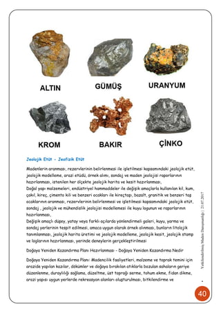 40
•YetkilendirilmişMadenDanışmanlığı|21.07.2017
Jeolojik Etüt - Jeofizik Etüt
Madenlerin aranması, rezervlerinin belirlenmesi ile işletilmesi kapsamındaki jeolojik etüt,
jeolojik modelleme, arazi etüdü, örnek alımı, sondaj ve maden jeolojisi raporlarının
hazırlanması, istenilen her ölçekte jeolojik harita ve kesit hazırlanması,
Doğal yapı malzemeleri, endüstriyel hammaddeler ile değişik amaçlarla kullanılan kil, kum,
çakıl, kireç, çimento kili ve benzeri ocakları ile kireçtaşı, bazalt, granitik ve benzeri taş
ocaklarının aranması, rezervlerinin belirlenmesi ve işletilmesi kapsamındaki jeolojik etüt,
sondaj , jeolojik ve mühendislik jeolojisi modellemesi ile kuyu logunun ve raporlarının
hazırlanması,
Değişik amaçlı düşey, yatay veya farklı açılarda yönlendirmeli galeri, kuyu, yarma ve
sondaj yerlerinin tespit edilmesi, amaca uygun olarak örnek alınması, bunların litolojik
tanımlanması, jeolojik harita üretimi ve jeolojik modelleme, jeolojik kesit, jeolojik stamp
ve loglarının hazırlanması, yerinde deneylerin gerçekleştirilmesi
Doğaya Yeniden Kazandırma Planı Hazırlanması - Doğaya Yeniden Kazandırma Nedir
Doğaya Yeniden Kazandırma Planı: Madencilik faaliyetleri, malzeme ve toprak temini için
arazide yapılan kazılar, dökümler ve doğaya bırakılan atıklarla bozulan sahaların geriye
düzenlenme, duraylılığı sağlama, düzeltme, üst toprağı serme, tohum ekme, fidan dikme,
arazi yapısı uygun yerlerde rekreasyon alanları oluşturulması, bitkilendirme ve
 