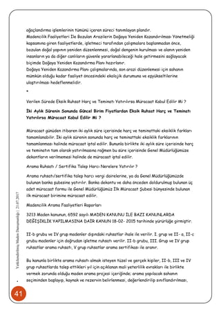 41
•YetkilendirilmişMadenDanışmanlığı|21.07.2017
ağaçlandırma işlemlerinin tümünü içeren süreci tanımlayan plandır.
Madencilik Faaliyetleri İle Bozulan Arazilerin Doğaya Yeniden Kazandırılması Yönetmeliği
kapsamına giren faaliyetlerde, işletmeci tarafından çalışmalara başlanmadan önce,
bozulan doğal yapının yeniden düzenlenmesi, doğal dengenin kurulması ve alanın yeniden
insanların ya da diğer canlıların güvenle yararlanabileceği hale getirmesini sağlayacak
biçimde Doğaya Yeniden Kazandırma Planı hazırlanır.
Doğaya Yeniden Kazandırma Planı çalışmalarında, son arazi düzenlemesi için sahanın
mümkün olduğu kadar faaliyet öncesindeki ekolojik durumuna ve eşyükseltilerine
ulaştırılması hedeflenmelidir.
*
Verilen Sürede Eksik Ruhsat Harç ve Teminatı Yatırılırsa Müracaat Kabul Edilir Mi ?
İki Aylık Sürenin Sonunda Güncel Birim Fiyatlardan Eksik Ruhsat Harç ve Teminatı
Yatırılırsa Müracaat Kabul Edilir Mi ?
Müracaat günüden itibaren iki aylık süre içerisinde harç ve teminattaki eksiklik farkları
tamamlanabilir. İki aylık sürenin sonunda harç ve teminattaki eksiklik farklarının
tamamlanması halinde müracaat iptal edilir. Bununla birlikte iki aylık süre içerisinde harç
ve teminatın tam olarak yatırılmasına rağmen bu süre içerisinde Genel Müdürlüğümüze
dekontların verilmemesi halinde de müracaat iptal edilir.
Arama Ruhsatı / Sertifika Talep Harcı Nerelere Yatırılır ?
Arama ruhsatı/sertifika talep harcı vergi dairelerine, ya da Genel Müdürlüğümüzde
bulunan banka şubesine yatırılır. Banka dekontu ve daha önceden doldurulmuş bulunan üç
adet müracaat formu ile Genel Müdürlüğümüz İlk Müracaat Şubesi bünyesinde bulunan
ilk müracaat birimine müracaat edilir.
Madencilik Arama Faaliyetleri Raporları
3213 Maden kanunun, 6592 sayılı MADEN KANUNU İLE BAZI KANUNLARDA
DEĞİŞİKLİK YAPILMASINA DAİR KANUN 18-02- 2015 tarihinde yürürlüğe girmiştir.
II-b grubu ve IV grup madenler dışındaki ruhsatlar ihale ile verilir. I. grup ve II- a, II-c
grubu madenler için doğrudan işletme ruhsatı verilir. II-b grubu, III. Grup ve IV grup
ruhsatlar arama ruhsatı, V grup ruhsatlar arama sertifikası ile aranır.
Bu kanunla birlikte arama ruhsatı almak isteyen tüzel ve gerçek kişiler, II-b, III ve IV
grup ruhsatlarda talep ettikleri yıl için açıklanan mali yeterlilik evrakları ile birlikte
vermek zorunda olduğu maden arama projesi içeriğinde; arama yapılacak sahanın
seçiminden başlayıp, kaynak ve rezervin belirlenmesi, değerlendirilip sınıflandırılması,
 