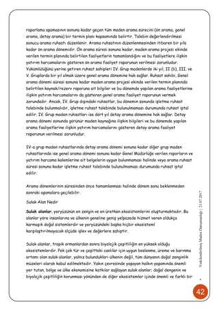 42
•YetkilendirilmişMadenDanışmanlığı|21.07.2017
raporlama aşamasının sonuna kadar geçen tüm maden arama sürecini (ön arama, genel
arama, detay arama) bir termin planı kapsamında belirtir. Talebin değerlendirilmesi
sonucu arama ruhsatı düzenlenir. Arama ruhsatının düzenlenmesinden itibaren bir yıla
kadar ön arama dönemidir. Ön arama süresi sonuna kadar, maden arama projesi ekinde
verilen termin planında belirtilen faaliyetlerin tamamlandığını ve bu faaliyetlere ilişkin
yatırım harcamalarını gösteren ön arama faaliyet raporunun verilmesi zorunludur.
Yükümlülüğünü yerine getiren ruhsat sahipleri IV. Grup madenlerde iki yıl, II (b), III. ve
V. Gruplarda bir yıl olmak üzere genel arama dönemine hak sağlar. Ruhsat sahibi, Genel
arama dönemi süresi sonuna kadar maden arama projesi ekinde verilen termin planında
belirtilen kaynak/rezerv raporuna ait bilgiler ve bu dönemde yapılan arama faaliyetlerine
ilişkin yatırım harcamalarını da gösteren genel arama faaliyet raporunun vermek
zorundadır. Ancak, IV. Grup dışındaki ruhsatlar, bu dönemin sonunda işletme ruhsat
talebinde bulunmalıdır, işletme ruhsat talebinde bulunulmaması durumunda ruhsat iptal
edilir. IV. Grup maden ruhsatları ise dört yıl detay arama dönemine hak sağlar. Detay
arama dönemi sonunda görünür maden kaynağına ilişkin bilgileri ve bu dönemde yapılan
arama faaliyetlerine ilişkin yatırım harcamalarını gösteren detay arama faaliyet
raporunun verilmesi zorunludur.
IV-a grup maden ruhsatlarında detay arama dönemi sonuna kadar diğer grup maden
ruhsatlarında ise genel arama dönemi sonuna kadar Genel Müdürlüğe verilen raporların ve
yatırım harcama kalemlerine ait belgelerin uygun bulunmaması halinde veya arama ruhsat
süresi sonuna kadar işletme ruhsat talebinde bulunulmaması durumunda ruhsat iptal
edilir.
Arama dönemlerinin süresinden önce tamamlanması halinde dönem sonu beklenmeden
sonraki aşamalara geçilebilir.
Sulak Alan Nedir
Sulak alanlar, yeryüzünün en zengin ve en üretken ekosistemlerini oluşturmaktadır. Bu
alanlar yöre insanlarına ve ülkenin geneline geniş yelpazede hizmet veren oldukça
karmaşık doğal sistemlerdir ve yeryüzündeki başka hiçbir ekosisteml
karşılaştırılmayacak ölçüde işlev ve değerlere sahiptir.
Sulak alanlar, tropik ormanlardan sonra biyolojik çeşitliliğin en yüksek olduğu
ekosistemlerdir. Pek çok tür ve çeşitteki canlılar için uygun beslenme, üreme ve barınma
ortamı olan sulak alanlar, yalnız bulundukları ülkenin değil, tüm dünyanın doğal zenginlik
müzeleri olarak kabul edilmektedir. Yakın çevresinde yaşayan halkın yaşamında önemli
yer tutan, bölge ve ülke ekonomisine katkılar sağlayan sulak alanlar; doğal dengenin ve
biyolojik çeşitliliğin korunması yönünden de diğer ekosistemler içinde önemli ve farklı bir
 