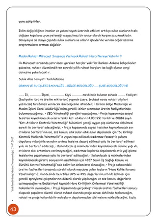 43
•YetkilendirilmişMadenDanışmanlığı|21.07.2017
yere sahiptirler.
İklim değişikliğinin insanlar ve yaban hayatı üzerinde etkileri artıkça sulak alanların hızla
değişen koşullara uyum yeteneği vazgeçilmez bir unsur olarak karşımıza çıkmaktadır.
Dolayısıyla da dünya çapında sulak alanlara ve onların işlevlerine verilen değer üzerine
araştırmaların artması doğaldır.
Maden Ruhsat Müracaat Sırasında Verilecek Ruhsat Harcı Nereye Yatırılır ?
ilk Müracaat sırasında yatırılması gereken harçlar Vakıflar Bankası Ankara Bahçelievler
şubesine, ruhsat düzenlendikten sonraki yıllık ruhsat harçları ise bağlı olunan vergi
dairesine yatırılacaktır.
Sulak Alan Faaliyeti Taahhütname
ORMAN VE SU İŞLERİ BAKANLIĞI ….BÖLGE MÜDÜRLÜĞÜ …… ŞUBE MÜDÜRLÜĞÜ'NE
…….. İli, ............... İlçesi, .................. Köyü ...............mevkiinde bulunan sahada ……….. faaliyeti
(faaliyetin türü ve üretim miktarları) yapmak üzere, (ruhsat varsa ruhsat bilgileri
yazılacak) tarafımıza verilecek izin belgesine istinaden; • Orman Bölge Müdürlüğü ve
Maden İşleri Genel Müdürlüğü'nden gerekli izinler alınmadan üretim faaliyetlerinde
bulunmayacağımızı, • ÇED Yönetmeliği gereğini yapacağıma, • Proje kapsamında sosyal
tesisten kaynaklanacak evsel nitelikli katı atıkların 14.03.1991 tarihli ve 20814 sayılı
"Katı Atıkların Kontrolü Yönetmeliği" hükümleri gereği uygun çöp alanlarına dökülmesi
sureti ile bertaraf edeceğimizi, • Proje kapsamında soysal tesisten kaynaklanacak sıvı
atıkların bertarafının ise, söz konusu atık suları atık sulan depolamak için "Su Kirliliği
Kontrolü Hakkında Yönetmelik"'e uygun inşa edilecek sızdırmaz fosseptik çukura
depolanıp vidanjörle en yakın arıtma tesisine deşarj edilmesi yolu ile bertaraf edilmesi
yolu ile bertaraf edileceği, • Kullanılacak iş makinelerinden kaynaklanacak makine yağı vb.
atıkların alıcı ortamlara verilmeyeceğini, sızdırmaz kaplarda depolanarak atık yağ işleme
tesislerine pazarlaması yolu ile bertaraf edileceğini, • Kullanılacak iş makinelerinden
kaynaklanacak gürültü seviyesinin azaltılması için 4857 Sayılı İş Sağlığı Kanunu ve
Gürültü Kontrol Yönetmeliği'nde belirtilen önlemlerin alınacağını, • Proje sahasındaki
üretim faaliyetleri sırasında sürekli olarak meydana gelen tozların "Hava Kalite Koruma
Yönetmeliği" 6. maddesinde belirtilen UVS ve KVS değerlerinin altında kalması için
gerekli spreyleme çalışmalarının düzenli olarak yapılacağını ve söz konusu değerlerin
aşılmayacağını ve Endüstriyel Kaynaklı Hava Kirliliğinin Önlenmesi Yönetmeliliği
hükümlerini uyulacağını, • Proje kapsamında gerçekleştirilecek üretim faaliyetleri sonucu
oluşacak paşaların düzenli olarak ruhsat alanında proje sahası dahilinde toplanacağını,
ruhsat ve proje kullanılabilir molozların depolanmadan işletmelere nakledileceğini; fazla
 