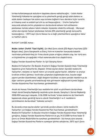 44
•YetkilendirilmişMadenDanışmanlığı|21.07.2017
biriken kullanılamayacak molozların depolama alanına nakledileceğini, • Sulak Alanlar
Yönetmeliği hükümlerine uyacağıma ve bu yönetmelik gereği gereği sulak alanlara ve
sulak alanları besleyen tüm sulara veya sisteme bağlantılı kuru derelere hiçbir surette
arıtılmamış evsel ve endüstriyel atık su verilmeyeceğimizi, • Üretim faaliyetleri
sonucunda sahada üretim çalışmalarının durdurularak sahanın terk edilmesinin
planlanması halinde sahanın teknik imkanlar ölçüsünde rehabilite edileceği, • Müracaat
edilen alan dışında faaliyet planlanması halinde ÇED yönetmeliği gereği müracaatta
bulunacağımızı, • 2872 sayılı Çevre Kanunu'na ve bağlı yönetmeliklere uyacağımızı kabul
ve taahhüt ederiz.
RUHSAT SAHİBİ Adres :
Maden izinleri (Yetkili Tüzel Kişilik), Çev-Med Çevre olarak ÇED Raporu hazırlama (ÇED
Belgesi alma), Çevre Danışmanlık ve Enerji Yatırım hizmetleri konusunda bakanlık
tarafından yetkilendirilmiş bir firma olarak çözüm ortağınız olmakta olup, her türlü soru
ve bilgilendirme için aşağıdaki irtibat numaramızdan bize ulaşabilirsiniz.
Doğaya Yeniden Kazandırma Planları ile ilgili Danıştay Kararı
Madencilik Faaliyetleri İle Bozulan Arazilerin Doğaya Yeniden Kazandırılması Yönetmeliği
kapsamına giren faaliyetlerde, (Kapsam: Orman sayılan alanlar dışındaki madencilik
faaliyetleri, malzeme ve toprak temini için arazide yapılan kazılar, dökümler ve araziye
bırakılan atıklar) işletmeci tarafından çalışmalara başlanmadan önce, bozulan doğal
yapının yeniden düzenlenmesi, doğal dengenin kurulması ve alanın yeniden insanların ya da
diğer canlıların güvenle yararlanabileceği hale getirmesini sağlayacak biçimde Doğaya
Yeniden Kazandırma Planı hazırlanması gerekmektedir.
Ancak söz konusu Yönetmeliğin bazı maddelerinin iptali ve yürütmenin durdurulması
talepli olarak Danıştay Başkanlığı nezdinde açılan davada, Danıştay 6. Dairesi Başkanlığı
2008/854 esas sayılı dosyada, 11.06.2008 tarihinde “orman alanlarının da Yönetmelik
kapsamında olması gerektiği kararını alarak Yönetmeliğin 1 ve 2. maddelerin
yürütülmesinin durdurulması” hükmünü vermiştir.
Bu durumda orman sayılan alanlar içerisinde yeralsın almasın, bütün madencilik
faaliyetleri için Doğaya Yeniden Kazandırma Planı hazırlanması gerekmektedir.
Madencilik Faaliyetleri ile Bozulan Arazilerin Doğaya Yeniden Kazandırılması Yönetmeliği
gereğince, Doğaya Yeniden Kazandırma Planlarının en geç 14.12.2008 tarihine kadar İl
Çevre ve Orman Müdürlüklerine sunulması gerekmektedir. Söz konusu süre sonunda
Doğaya Yeniden Kazandırma Planlarını sunmayan işletme sahiplerine, 2872 sayılı Çevre
 