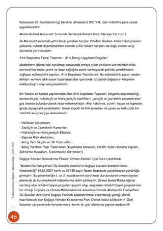 45
•YetkilendirilmişMadenDanışmanlığı|21.07.2017
Kanununun 20. maddesinin (g) bendine istinaden 6.993 YTL idari nitelikte para cezası
uygulanacaktır.
Maden Ruhsat Müracaat Sırasında Verilecek Ruhsat Harcı Nereye Yatırılır ?
ilk Müracaat sırasında yatırılması gereken harçlar Vakıflar Bankası Ankara Bahçelievler
şubesine, ruhsat düzenlendikten sonraki yıllık ruhsat harçları ise bağlı olunan vergi
dairesine yatırılacaktır.
Atık Depolama Tesisi Tasarımı - Atık Barajı Uygulama Projeleri
Madenlerin işleme tabi tutulması sonucunda ortaya çıkan atıkların üretiminden nihai
bertarafına kadar çevre ve insan sağlığına zarar vermeyecek şekilde yönetilmesini
sağlayan mühendislik yapıları, Atık Depolama Tesisleridir. Bu mühendislik yapısı, maden
atıkları ve/veya atık suyun tasarlanan alan içerisinde tutularak doğayla etkileşimini
imkânsızlaştırmayı amaçlamaktadır.
Bir tesisin en hassas yapılarından olan Atık Depolama Tesisleri, bölgenin depremselliği,
meteorolojisi, hidrolojik ve hidrojeolojik özellikleri, jeolojik ve jeoteknik parametreleri
göz önünde bulundurularak tasarımlanmaktadır. Aksi takdirde, sızıntı, kaçak ve taşmalar,
gövde duraysızlık problemleri, büyük ölçekli kirlilik sorunları ile çevre ve halk ciddi bir
tehditle karşı karşıya kalmaktadır.
• Halihazır Çalışmaları,
• Jeolojik ve Jeoteknik Hizmetler,
• Hidrolojik ve Hidrojeolojik Etüdler,
• Deprem Risk Analizleri,
• Baraj Yeri Seçimi ve 3B Tasarımları,
• Baraj Yardımcı Yapı Tasarımları (Kuşaklama Kanalları, Yeraltı Suları Koruma Yapıları,
Çöktürme Havuzları, Sızdırmazlık Sistemleri)
Doğaya Yeniden Kazandırma Planları Orman Alanları İçin Süre Uzatılması
“Madencilik Faaliyetleri İle Bozulan Arazilerin Doğaya Yeniden Kazandırılması
Yönetmeliği” 14.12.2007 tarih ve 26730 sayılı Resmi Gazetede yayımlanarak yürürlüğe
girmiştir. Bu yönetmeliğin 1. ve 2. maddelerinin yürütmesi durdurularak orman sayılan
alanlarda da bu yönetmelik hükümlerine dahil edilmiştir. Orman Genel Müdürlüğü’ne
verilmiş olan rehabilitasyon projeleri geçerli olup, onaylanan rehabilitasyon projelerinin
bir örneği İl Çevre ve Orman Müdürlüklerine sunulması halinde Madencilik Faaliyetleri
İle Bozulan Arazilerin Doğaya Yeniden Kazandırılması Yönetmeliği gereği olarak
hazırlanacak olan Doğaya Yeniden Kazandırma Planı Olarak kabul edilecektir. Özel
Kanunlar çerçevesinde korunan mera, tarım vb. gibi alanlarda yapılan madencilik
 