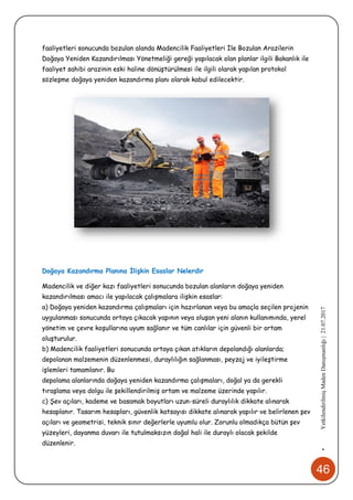 46
•YetkilendirilmişMadenDanışmanlığı|21.07.2017
faaliyetleri sonucunda bozulan alanda Madencilik Faaliyetleri İle Bozulan Arazilerin
Doğaya Yeniden Kazandırılması Yönetmeliği gereği yapılacak olan planlar ilgili Bakanlık ile
faaliyet sahibi arazinin eski haline dönüştürülmesi ile ilgili olarak yapılan protokol
sözleşme doğaya yeniden kazandırma planı olarak kabul edilecektir.
Doğaya Kazandırma Planına İlişkin Esaslar Nelerdir
Madencilik ve diğer kazı faaliyetleri sonucunda bozulan alanların doğaya yeniden
kazandırılması amacı ile yapılacak çalışmalara ilişkin esaslar:
a) Doğaya yeniden kazandırma çalışmaları için hazırlanan veya bu amaçla seçilen projenin
uygulanması sonucunda ortaya çıkacak yapının veya oluşan yeni alanın kullanımında, yerel
yönetim ve çevre koşullarına uyum sağlanır ve tüm canlılar için güvenli bir ortam
oluşturulur.
b) Madencilik faaliyetleri sonucunda ortaya çıkan atıkların depolandığı alanlarda;
depolanan malzemenin düzenlenmesi, duraylılığın sağlanması, peyzaj ve iyileştirme
işlemleri tamamlanır. Bu
depolama alanlarında doğaya yeniden kazandırma çalışmaları, doğal ya da gerekli
tıraşlama veya dolgu ile şekillendirilmiş ortam ve malzeme üzerinde yapılır.
c) Şev açıları, kademe ve basamak boyutları uzun-süreli duraylılık dikkate alınarak
hesaplanır. Tasarım hesapları, güvenlik katsayısı dikkate alınarak yapılır ve belirlenen şev
açıları ve geometrisi, teknik sınır değerlerle uyumlu olur. Zorunlu olmadıkça bütün şev
yüzeyleri, dayanma duvarı ile tutulmaksızın doğal hali ile duraylı olacak şekilde
düzenlenir.
 