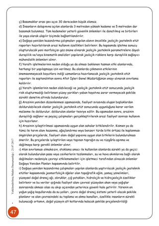 47
•YetkilendirilmişMadenDanışmanlığı|21.07.2017
ç) Basamaklar arası şev açısı 30 dereceden büyük olamaz.
d) İnsanların dolaşımına açılan alanlarda 3 metreden yüksek kademe ve 5 metreden dar
basamak bulunmaz. Tüm kademeler yeterli güvenlik önlemleri ile donatılmış ve birbirleri
ile yaya olarak ulaşılır biçimde bağlantılandırılır.
e) Doğaya yeniden kazandırma çalışmaları yapılan alanın öncelikle jeolojik-jeoteknik etüt
raporları hazırlatılarak arazi kullanım özellikleri belirlenir. Bu kapsamda işletme sonucu
oluşturulacak yeni morfolojisi göz önüne alınarak jeolojik-jeoteknik parametrelere dayalı
duraylılık ve/veya kinematik analizleri yapılarak jeolojik risklere karşı duraylılık sağlayıcı
mühendislik önlemleri alınır.
f) Yeraltı işletmelerinin neden olduğu ya da olması beklenen tasman etki alanlarında,
herhangi bir yapılaşmaya izin verilmez. Bu alanlarda çökmenin etkilerinin
önemsenmeyecek boyutlara indiği uzmanlarca hazırlanacak jeolojik-jeoteknik etüt
raporları ile saptandıktan sonra Afet İşleri Genel Müdürlüğünün onayı alınarak sınırlama
kaldırılır.
g) Yeraltı işlemlerinin neden olabileceği ve jeolojik-jeoteknik etüt sonucunda jeolojik
risk oluşturmadığı belirlenen yüzey yarıkları yaban hayatına zarar vermeyecek şekilde
sürekli denetim altında bulundurulur.
ğ) Arazinin yeniden düzenlenmesi aşamasında, faaliyet sırasında oluşan boşluklardan
doldurulabilecek olanlar jeolojik-jeoteknik etüt sonucunda uygunluğuna karar verilen
malzeme ile doldurulur; doldurulan alanlar tesviye edilir. Bu aşamadan sonra, arazinin
duraylılığı sağlanır ve peyzaj çalışmaları gerçekleştirilerek arazi faaliyet sonrası kullanım
için hazırlanır.
h) Arazinin iyileştirilmesi aşamasında uygun olan sahalar bitkilendirilir. Kısmen ya da
tümü ile tarım alanı kazanma, ağaçlandırma veya benzeri türde bitki örtüsü ile kaplanması
öngörülen projelerde, faaliyet alanı doğal yapısına uygun olan bitkilerin bulundurulması
önerilir. Bu projelerde iyileştirilen veya taşınan toprağın su ve rüzgârla aşınma ve
dağılmaya karşı gerekli önlemler alınır.
ı) Alan sınırlaması olmaksızın, stoklama amacı ile kullanılan alanlarda sürekli ya da geçici
olarak bulundurulan pasa veya cevherlerin tozlanmaları, su ve hava akımlarına bağlı olarak
dağılmaları nedeniyle çevreyi etkilememeleri için işletmeci tarafından alınacak önlemler
Doğaya Yeniden Planları kapsamında belirtilir.
i) Doğaya yeniden kazandırma çalışmaları yapılan alanlarda yaptırılacak jeolojik-jeoteknik
etütler kapsamında jeomorfolojik öğeler olan topoğrafik eğim, yamaç yönelimleri,
yüzeysel doğal drenaj ağı, obruklar, çığ yatakları, hidrolojik ve hidrojeolojik özellikler
belirlenir ve bu veriler ışığında faaliyet alanı çevresi yüzeyden akan veya yağışlar
sonrasında akması olası su akışı açısından yeterince güvenli hale getirilir. Yörenin en
yoğun yağış koşullarında da su yolları, çevre doğal drenaj sistemi yeterli olacak şekilde
planlanır ve alan çevresindeki su toplama ve akma kanalları, özellikle insanların sürekli
bulunacağı ortamın, doğal yüzeyin alt kotlarında kalacak şekilde projelendirildiği
 