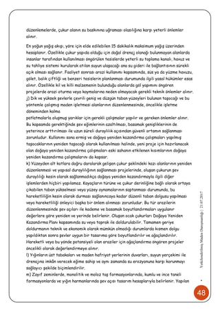 48
•YetkilendirilmişMadenDanışmanlığı|21.07.2017
düzenlemelerde, çukur alanın su baskınına uğraması olasılığına karşı yeterli önlemler
alınır.
En yoğun yağış akışı, yöre için elde edilebilen 15 dakikalık maksimum yağış üzerinden
hesaplanır. Özellikle çukur yapıda olduğu için doğal drenaj olanağı bulunmayan alanlarda
insanlar tarafından kullanılması öngörülen tesislerde yeterli su toplama kanalı, havuz ve
su tahliye sistemi kurularak atılan suyun ulaşacağı ana su gideri ile bağlantısının sürekli
açık olması sağlanır. Faaliyet sonrası arazi kullanımı kapsamında, süs ya da yüzme havuzu,
gölet, balık çiftliği ve benzeri tesislerin planlanması durumunda ilgili yasal hükümler esas
alınır. Özellikle kil ve killi malzemenin bulunduğu alanlarda göl yapımını öngören
projelerde arazi oturma veya kaymalarına neden olmayacak gerekli teknik önlemler alınır.
j) Dik ve yüksek şevlerle çevrili geniş ve düzgün taban yüzeyleri bulunan taşocağı ve bu
yöntemle çalışmış maden işletmesi alanlarının düzenlenmesinde, öncelikle işletme
döneminden kalma
patlatmalarla oluşmuş yarıklar için gerekli çalışmalar yapılır ve gereken önlemler alınır.
Bu kapsamda gerektiğinde şev eğimlerinin azaltılması, basamak genişliklerinin de
yeterince arttırılması ile uzun süreli duraylılık açısından güvenli ortamın sağlanması
zorunludur. Kullanımı sona ermiş ve doğaya yeniden kazandırma çalışmaları yapılmış
taşocaklarının yeniden taşocağı olarak kullanılması halinde, yeni proje için hazırlanacak
olan doğaya yeniden kazandırma çalışmaları eski sahanın etkilenen kısımlarının doğaya
yeniden kazandırma çalışmalarını da kapsar.
k) Yüzeyden alt kotlara doğru daralarak gelişen çukur şeklindeki kazı alanlarının yeniden
düzenlenmesi ve yapısal duraylılığının sağlanması projelerinde, oluşan çukurun şev
duraylılığı kesin olarak sağlanmadıkça doğaya yeniden kazandırmayla ilgili diğer
işlemlerden hiçbiri yapılamaz. Kayaçların türüne ve çukur derinliğine bağlı olarak ortaya
çıkabilen taban yükselmesi veya yüzey oynamalarının saptanması durumunda, bu
hareketliliğin kesin olarak durması sağlanıncaya kadar düzenli taban dolgusu yapılması
veya hareketliliği önleyici başka bir önlem alınması zorunludur. Bu tür arazilerin
düzenlenmesinde şev açıları ile kademe ve basamak boyutlandırmaları uygulanır
değerlere göre yeniden ve yerinde belirlenir. Oluşan ocak çukurları Doğaya Yeniden
Kazandırma Planı kapsamında su veya toprak ile doldurulabilir. Tamamen geriye
doldurmanın teknik ve ekonomik olarak mümkün olmadığı durumlarda kısmen dolgu
yapıldıktan sonra şevler uygun bir tasarıma göre boyutlandırılır ve ağaçlandırılır.
Hareketli veya bu yönde potansiyeli olan araziler için ağaçlandırma öngören projeler
öncelikli olarak değerlendirmeye alınır.
l) Yığınların üst tabakaları ve maden hafriyat yerlerinin duvarları, suyun yerçekimi ile
drenajına imkân verecek eğime sahip ve aynı zamanda su erozyonuna karşı korunmayı
sağlayıcı şekilde biçimlendirilir.
m) Zayıf zeminlerde, monolitik ve moloz taş formasyonlarında, kumlu ve ince taneli
formasyonlarda ve yığın harmanlarında şev açısı tasarım hesaplarıyla belirlenir. Yapılan
 