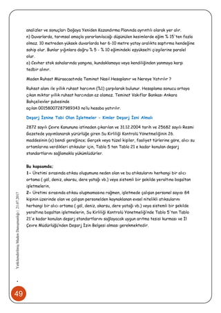 49
•YetkilendirilmişMadenDanışmanlığı|21.07.2017
analizler ve sonuçları Doğaya Yeniden Kazandırma Planında ayrıntılı olarak yer alır.
n) Duvarlarda, tarımsal amaçla yararlanılacağı düşünülen kesimlerde eğim % 15'ten fazla
olmaz. 10 metreden yüksek duvarlarda her 6-10 metre yatay aralıkta saptırma hendeğine
sahip olur. Bunlar yığınlara doğru % 5 - % 10 eğimindeki eşyükselti çizgilerine paralel
olur.
o) Cevher stok sahalarında yangına, kundaklamaya veya kendiliğinden yanmaya karşı
tedbir alınır.
Maden Ruhsat Müraacaatında Teminat Nasıl Hesaplanır ve Nereye Yatırılır ?
Ruhsat alanı ile yıllık ruhsat harcının (%1) çarpılarak bulunur. Hesaplama sonucu ortaya
çıkan miktar yıllık ruhsat harcından az olamaz. Teminat Vakıflar Bankası Ankara
Bahçelievler şubesinde
açılan 00158007287989343 no’lu hesaba yatırılır.
Deşarj İznine Tabi Olan İşletmeler - Kimler Deşarj İzni Almalı
2872 sayılı Çevre Kanununa istinaden çıkarılan ve 31.12.2004 tarih ve 25682 sayılı Resmi
Gazetede yayımlanarak yürürlüğe giren Su Kirliliği Kontrolü Yönetmeliğinin 26.
maddesinin (e) bendi gereğince; Gerçek veya tüzel kişiler, faaliyet türlerine göre, alıcı su
ortamlarına verdikleri atıksular için, Tablo 5 ten Tablo 21 e kadar konulan deşarj
standartlarını sağlamakla yükümlüdürler.
Bu kapsamda;
1- Üretimi sırasında atıksu oluşumuna neden olan ve bu atıksularını herhangi bir alıcı
ortama ( göl, deniz, akarsu, dere yatağı vb.) veya sistemli bir şekilde yeraltına boşaltan
işletmelerin,
2- Üretimi sırasında atıksu oluşmamasına rağmen, işletmede çalışan personel sayısı 84
kişinin üzerinde olan ve çalışan personelden kaynaklanan evsel nitelikli atıksularını
herhangi bir alıcı ortama ( göl, deniz, akarsu, dere yatağı vb.) veya sistemli bir şekilde
yeraltına boşaltan işletmelerin, Su Kirliliği Kontrolü Yönetmeliği’nde Tablo 5'ten Tablo
21'e kadar konulan deşarj standartlarını sağlayacak uygun arıtma tesisi kurması ve İl
Çevre Müdürlüğü’nden Deşarj İzin Belgesi alması gerekmektedir.
 