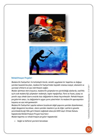 50
•YetkilendirilmişMadenDanışmanlığı|21.07.2017
Rehabilitasyon Projeleri
Madencilik faaliyetleri ile bütünleştirilerek, sürekli uygulanan bir kapatma ve doğaya
yeniden kazandırma planı, madencilik faaliyetinden kaynaklı olumsuz sosyal, ekonomik ve
çevresel etkilerin en aza indirilmesini sağlar.
Maden işletmesi ömrü boyunca, madencilik çalışmalarının yürütüldüğü alanlarda, özellikle
açık ocak madenciliği çalışmaları nedeniyle, başta topoğrafya, flora ve fauna, yüzey ve
yeraltı suyu olmak üzere arazide bazı değişimlerin olması kaçınılmazdır. Rehabilitasyon
projelerinin amacı, bu değişimlerin uygun çevre yönetimleri ile madencilik operasyonları
boyunca en aza indirgenmesidir.
Madencilik faaliyetleri yapılan sahanın bozulacak doğal yapısının yeniden düzenlenmesi,
doğal dengesinin kurulması, alanın yeniden insanların ya da diğer canlıların güvenle
yararlanabileceği hâle getirilmesini sağlamak amacıyla 6831 sayılı Orman Kanunu
kapsamında Rehabilitasyon Projesi hazırlanır.
Maden kapatma ve rehabilitasyon projeleri kapsamında:
 Doğal ve kültürel çevrenin korunması
 