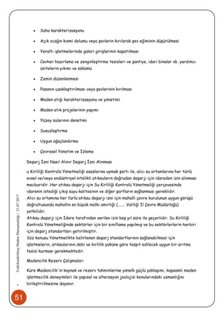 51
•YetkilendirilmişMadenDanışmanlığı|21.07.2017
 Saha karakterizasyonu
 Açık ocağın kısmi dolumu veya şevlerin kırılarak şev eğiminin düşürülmesi
 Yeraltı işletmelerinde galeri girişlerinin kapatılması
 Cevher hazırlama ve zenginleştirme tesisleri ve şantiye, idari binalar vb. yardımcı
ünitelerin yıkımı ve sökümü
 Zemin düzenlenmesi
 Pasanın uzaklaştırılması veya şevlerinin kırılması
 Maden atığı karakterizasyonu ve yönetimi
 Maden atık projelerinin yapımı
 Yüzey sularının denetimi
 Susuzlaştırma
 Uygun ağaçlandırma
 Çevresel Yönetim ve İzleme
Deşarj İzni Nasıl Alınır Deşarj İzni Alınması
u Kirliliği Kontrolü Yönetmeliği esaslarına uymak şartı ile, alıcı su ortamlarına her türlü
evsel ve/veya endüstriyel nitelikli atıksuların doğrudan deşarjı için idareden izin alınması
mecburidir. Her atıksu deşarjı için Su Kirliliği Kontrolü Yönetmeliği çerçevesinde
idarenin istediği çıkış suyu kalitesinin ve diğer şartların sağlanması gereklidir.
Alıcı su ortamına her türlü atıksu deşarjı izni için mahalli çevre kurulunun uygun görüşü
doğrultusunda mahallin en büyük mülki amirliği (....... Valiliği İl Çevre Müdürlüğü)
yetkilidir.
Atıksu deşarjı için İdare tarafından verilen izin beş yıl süre ile geçerlidir. Su Kirliliği
Kontrolü Yönetmeliğinde sektörler için bir sınıflama yapılmış ve bu sektörlerlerin herbiri
için deşarj standartları getirilmiştir.
Söz konusu Yönetmelikte belirlenen deşarj standartlarının sağlanabilmesi için
işletmelerin, atıksularının debi ve kirlilik yüküne göre tespit edilecek uygun bir arıtma
tesisi kurması gerekmektedir.
Madencilik Rezerv Çalışmaları
Küre Madencilik'in kaynak ve rezerv tahminlerine yönelk güçlü yaklaşımı, kapsamlı maden
işletmecilik deneyimleri ile yapısal ve alterasyon jeolojisi konularındaki uzmanlığını
birleştriilmesine dayanır.
 