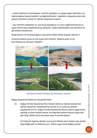 52
•YetkilendirilmişMadenDanışmanlığı|21.07.2017
• Arama hedeflerinin tanımlanması, fizibilite çalışmaları ve çalışan maden işletmeleri için
oluşturduğumuz kaynak modelleri ve değerlendirmeleri, kaynakların oluşumuna neden olan
jeolojik sistemlerin detaylı bir şekilde anlaşılmasına dayanır.
• Jeo-istatistik yaklaşımlar ile, sizin proje kaynağınıza ve rezerv değerlendirmenize en
uygun metodu seçip uygularken proje jeolojisini, maden mühendisliğini veya ekonomiyi de
göz önünde bulundururuz.
Maden Ruhsatı Ön İnceleme Raporu Hazırlarken Dikkat Edilen Hususlar Nelerdir ?
Aranacak madenin grubu ve cinsi açıkça belirtilmelidir. Madenin grubu ve adı
belirtilmemiş ise müracaat reddedilir.
Doğaya Kazandırma Planlarının Sonuçlandırılması
(1) Doğaya Yeniden Kazandırma Planı faaliyet sahibince faaliyet alanında tüm
işletme faaliyetleri tamamlandıktan sonraki iki yıl içinde son işlemler
uygulanarak bitirilir. Doğaya Yeniden Kazandırma Planının, planına uygun olarak
yapıldığı ve alanın faaliyet sonrası için öngörülen kullanım amacına uygun hale
getirildiği, Mahalli Çevre Kurulunun onayı ile kesinlik kazanır.
(2) Faaliyetin kapatma işlemleri yerine getirildikten sonra faaliyet alanı planda
öngörüldüğü şekli ile kullanıma açılır. Planına uygun olarak doğaya yeniden
 