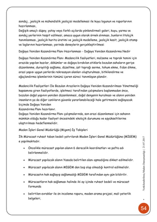 54
•YetkilendirilmişMadenDanışmanlığı|21.07.2017
sondaj , jeolojik ve mühendislik jeolojisi modellemesi ile kuyu logunun ve raporlarının
hazırlanması,
Değişik amaçlı düşey, yatay veya farklı açılarda yönlendirmeli galeri, kuyu, yarma ve
sondaj yerlerinin tespit edilmesi, amaca uygun olarak örnek alınması, bunların litolojik
tanımlanması, jeolojik harita üretimi ve jeolojik modelleme, jeolojik kesit, jeolojik stamp
ve loglarının hazırlanması, yerinde deneylerin gerçekleştirilmesi
Doğaya Yeniden Kazandırma Planı Hazırlanması - Doğaya Yeniden Kazandırma Nedir
Doğaya Yeniden Kazandırma Planı: Madencilik faaliyetleri, malzeme ve toprak temini için
arazide yapılan kazılar, dökümler ve doğaya bırakılan atıklarla bozulan sahaların geriye
düzenlenme, duraylılığı sağlama, düzeltme, üst toprağı serme, tohum ekme, fidan dikme,
arazi yapısı uygun yerlerde rekreasyon alanları oluşturulması, bitkilendirme ve
ağaçlandırma işlemlerinin tümünü içeren süreci tanımlayan plandır.
Madencilik Faaliyetleri İle Bozulan Arazilerin Doğaya Yeniden Kazandırılması Yönetmeliği
kapsamına giren faaliyetlerde, işletmeci tarafından çalışmalara başlanmadan önce,
bozulan doğal yapının yeniden düzenlenmesi, doğal dengenin kurulması ve alanın yeniden
insanların ya da diğer canlıların güvenle yararlanabileceği hale getirmesini sağlayacak
biçimde Doğaya Yeniden
Kazandırma Planı hazırlanır.
Doğaya Yeniden Kazandırma Planı çalışmalarında, son arazi düzenlemesi için sahanın
mümkün olduğu kadar faaliyet öncesindeki ekolojik durumuna ve eşyükseltilerine
ulaştırılması hedeflenmelidir.
Maden İşleri Genel Müdürlüğü (Migem) İş Takipleri
İlk Müracaat ruhsat taban bedeli yatırılarak Maden İşleri Genel Müdürlüğüne (MİGEM)
e yapılmaktadır.
 Öncelikle müracaat yapılan alanın 6 derecelik koordinatları ve pafta adı
belirlenmelidir.
 Müracaat yapılacak alanın Yasada belirtilen alanı aşmadığına dikkat edilmelidir.
 Müracaat yapılacak alanın MİGEM den boş olup olmadığı kontrol edilmelidir.
 Müracaatın hak sağlayıp sağlamadığı MİGEM tarafından aynı gün bildirilir.
 Müracaatların hak sağlaması halinde iki ay içinde ruhsat bedeli ve müracaat
formunda
 belirtilen evraklar ile ön inceleme raporu, maden arama projesi, mali yeterlik
belgeleri,
 