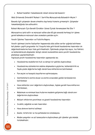 55
•YetkilendirilmişMadenDanışmanlığı|21.07.2017
 Ruhsat bedelleri tamamlanarak ruhsat alımına hak kazanılır
Web Ortamında İnteraktif Ruhsat / Sertifika Müracaatında Bulunabilir Miyim ?
Bununla ilgili çalışmalar devam etmekte olup henüz hizmete girmemiştir. Çalışmalar
tamamlandığında ilan edilecektir.
Ruhsat Müracaatı İçin Gerekli Evrakları Süresi İçinde Veremezsem Ne Olur ?
Müracaatınız iptal edilir ve müracaat edilen alan 60 gün sonunda herhangi bir işleme
gerek kalmaksızın müracaat alanı aramalara yeniden açılır.
Yeraltı İşletme Tasarımları ve Fizibilite Raporu
Yeraltı işletmesi üretim faaliyetleri kapsamında elde edilen veriler ışığında belirlenen
kat planları çeşitli programlar ile 3 boyutlu hale getirilerek havalandırma tasarımları ön
değerlendirmelerine hazır hale getirilmektedir. İşletmede çalışan kişi sayısı, toz faktörü
ve kullanılabilecek ekipmanlar detaylı olarak incelendikten sonra yeraltı havalandırma
planlaması yapılabilmektedir.
Yapılacak yeraltı havalandırma tasarımları aşamasında ise;
 Havalandırma modellerinin hızlı ve detaylı bir şekilde oluşturulması
 Havalandırma sistemlerinin makine ekipmanların güçlerine, kullanılabilirlik ve
fayda yüzde değerlerine bağlı olarak hava miktarlarının belirlenmesi
 Fan seçimi ve havayolu boyutlarının optimizasyonu
 Vantilatörlerin üretim öncesi ve üretim sırasındaki günlük ilerlemelerinin
belirlenmesi
 Hava miktarları sınır değerlerin oluşturulması, toplam gerekli hava miktarının
belirlenmesi,
 Maksimum ve minimum hava hızlarının madenin gelişimine bağlı olarak sınır
değerlerinin oluşturulması
 Maliyet etkilerinin yaratılması ve güvenli havalandırma tasarımları
 Sıcaklık, soğukluk ve nem tasarımları
 Hava akımının kontrol edilmesi
 Gazlar, kirleticiler ve toz patlamalarının simülasyonu
 Maden yangınları ve acil senaryoların oluşturulması gibi işlemler göz önünde
tutulmaktadır.
 
