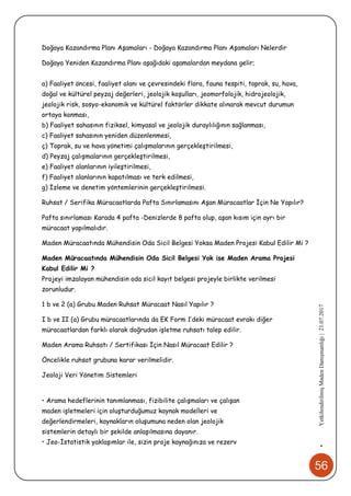 56
•YetkilendirilmişMadenDanışmanlığı|21.07.2017
Doğaya Kazandırma Planı Aşamaları - Doğaya Kazandırma Planı Aşamaları Nelerdir
Doğaya Yeniden Kazandırma Planı aşağıdaki aşamalardan meydana gelir;
a) Faaliyet öncesi, faaliyet alanı ve çevresindeki flora, fauna tespiti, toprak, su, hava,
doğal ve kültürel peyzaj değerleri, jeolojik koşulları, jeomorfolojik, hidrojeolojik,
jeolojik risk, sosyo-ekonomik ve kültürel faktörler dikkate alınarak mevcut durumun
ortaya konması,
b) Faaliyet sahasının fiziksel, kimyasal ve jeolojik duraylılığının sağlanması,
c) Faaliyet sahasının yeniden düzenlenmesi,
ç) Toprak, su ve hava yönetimi çalışmalarının gerçekleştirilmesi,
d) Peyzaj çalışmalarının gerçekleştirilmesi,
e) Faaliyet alanlarının iyileştirilmesi,
f) Faaliyet alanlarının kapatılması ve terk edilmesi,
g) İzleme ve denetim yöntemlerinin gerçekleştirilmesi.
Ruhsat / Serifika Müracaatlarda Pafta Sınırlamasını Aşan Müracaatlar İçin Ne Yapılır?
Pafta sınırlaması Karada 4 pafta -Denizlerde 8 pafta olup, aşan kısım için ayrı bir
müracaat yapılmalıdır.
Maden Müracaatında Mühendisin Oda Sicil Belgesi Yoksa Maden Projesi Kabul Edilir Mi ?
Maden Müracaatında Mühendisin Oda Sicil Belgesi Yok ise Maden Arama Projesi
Kabul Edilir Mi ?
Projeyi imzalayan mühendisin oda sicil kayıt belgesi projeyle birlikte verilmesi
zorunludur.
1 b ve 2 (a) Grubu Maden Ruhsat Müracaat Nasıl Yapılır ?
I b ve II (a) Grubu müracaatlarında da EK Form 1’deki müracaat evrakı diğer
müracaatlardan farklı olarak doğrudan işletme ruhsatı talep edilir.
Maden Arama Ruhsatı / Sertifikası İçin Nasıl Müracaat Edilir ?
Öncelikle ruhsat grubuna karar verilmelidir.
Jeoloji Veri Yönetim Sistemleri
• Arama hedeflerinin tanımlanması, fizibilite çalışmaları ve çalışan
maden işletmeleri için oluşturduğumuz kaynak modelleri ve
değerlendirmeleri, kaynakların oluşumuna neden olan jeolojik
sistemlerin detaylı bir şekilde anlaşılmasına dayanır.
• Jeo-İstatistik yaklaşımlar ile, sizin proje kaynağınıza ve rezerv
 