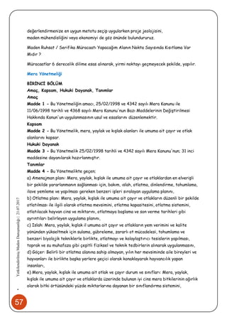 57
•YetkilendirilmişMadenDanışmanlığı|21.07.2017
değerlendirmenize en uygun metotu seçip uygularken proje jeolojisini,
maden mühendisliğini veya ekonomiyi de göz önünde bulundururuz.
Maden Ruhsat / Serifika Müracaatı Yapacağım Alanın Nokta Sayısında Kısıtlama Var
Mıdır ?
Müracaatlar 6 derecelik dilime esas alınarak, yirmi noktayı geçmeyecek şekilde, yapılır.
Mera Yönetmeliği
BİRİNCİ BÖLÜM
Amaç, Kapsam, Hukuki Dayanak, Tanımlar
Amaç
Madde 1 - Bu Yönetmeliğin amacı, 25/02/1998 ve 4342 sayılı Mera Kanunu ile
11/06/1998 tarihli ve 4368 sayılı Mera Kanunu'nun Bazı Maddelerinin Değiştirilmesi
Hakkında Kanun'un uygulanmasının usul ve esaslarını düzenlemektir.
Kapsam
Madde 2 - Bu Yönetmelik, mera, yaylak ve kışlak alanları ile umuma ait çayır ve otlak
alanlarını kapsar.
Hukuki Dayanak
Madde 3 - Bu Yönetmelik 25/02/1998 tarihli ve 4342 sayılı Mera Kanunu'nun; 31 inci
maddesine dayanılarak hazırlanmıştır.
Tanımlar
Madde 4 - Bu Yönetmelikte geçen;
a) Amenajman planı: Mera, yaylak, kışlak ile umuma ait çayır ve otlaklardan en elverişli
bir şekilde yararlanmanın sağlanması için, bakım, ıslah, otlatma, dinlendirme, tohumlama,
ilave yemleme ve yapılması gereken benzeri işleri sıralayan uygulama planını,
b) Otlatma planı: Mera, yaylak, kışlak ile umuma ait çayır ve otlakların düzenli bir şekilde
otlatılması ile ilgili olarak otlatma mevsimini, otlatma kapasitesini, otlatma sistemini,
otlatılacak hayvan cins ve miktarını, otlatmaya başlama ve son verme tarihleri gibi
ayrıntıları belirleyen uygulama planını,
c) Islah: Mera, yaylak, kışlak il umuma ait çayır ve otlakların yem verimini ve kalite
yönünden yükseltmek için sulama, gübreleme, zararlı ot mücadelesi, tohumlama ve
benzeri biyolojik tekniklerle birlikte, otlatmayı ve kolaylaştırıcı tesislerin yapılması,
toprak ve su muhafaza gibi çeşitli fiziksel ve teknik tedbirlerin alınarak uygulanmasını,
d) Göçer: Belirli bir otlatma alanına sahip olmayan, yılın her mevsiminde aile bireyleri ve
hayvanları ile birlikte başka yerlere geçici olarak konaklayarak hayvancılık yapan
insanları,
e) Mera, yaylak, kışlak ile umuma ait otlak ve çayır durum ve sınıfları: Mera, yaylak,
kışlak ile umuma ait çayır ve otlaklarda üzerinde bulunan iyi cins mera bitkilerinin ağırlık
olarak bitki örtüsündeki yüzde miktarlarına dayanan bir sınıflandırma sistemini,
 