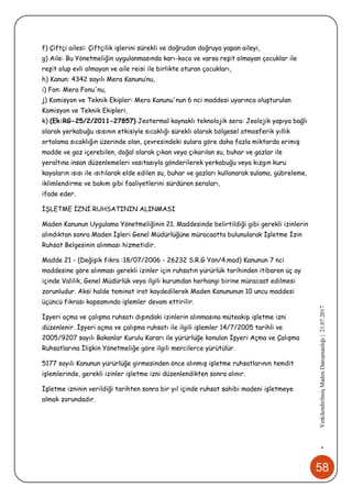 58
•YetkilendirilmişMadenDanışmanlığı|21.07.2017
f) Çiftçi ailesi: Çiftçilik işlerini sürekli ve doğrudan doğruya yapan aileyi,
g) Aile: Bu Yönetmeliğin uygulanmasında karı-koca ve varsa reşit olmayan çocuklar ile
reşit olup evli olmayan ve aile reisi ile birlikte oturan çocukları,
h) Kanun: 4342 sayılı Mera Kanunu’nu,
i) Fon: Mera Fonu'nu,
j) Komisyon ve Teknik Ekipler: Mera Kanunu'nun 6 nci maddesi uyarınca oluşturulan
Komisyon ve Teknik Ekipleri,
k) (Ek:RG-25/2/2011-27857) Jeotermal kaynaklı teknolojik sera: Jeolojik yapıya bağlı
olarak yerkabuğu ısısının etkisiyle sıcaklığı sürekli olarak bölgesel atmosferik yıllık
ortalama sıcaklığın üzerinde olan, çevresindeki sulara göre daha fazla miktarda erimiş
madde ve gaz içerebilen, doğal olarak çıkan veya çıkarılan su, buhar ve gazlar ile
yeraltına insan düzenlemeleri vasıtasıyla gönderilerek yerkabuğu veya kızgın kuru
kayaların ısısı ile ısıtılarak elde edilen su, buhar ve gazları kullanarak sulama, gübreleme,
iklimlendirme ve bakım gibi faaliyetlerini sürdüren seraları,
ifade eder.
İŞLETME İZNİ RUHSATININ ALINMASI
Maden Kanunun Uygulama Yönetmeliğinin 21. Maddesinde belirtildiği gibi gerekli izinlerin
alındıktan sonra Maden İşleri Genel Müdürlüğüne müracaatta bulunularak İşletme İzin
Ruhsat Belgesinin alınması hizmetidir.
Madde 21 - (Değişik fıkra :18/07/2006 - 26232 S.R.G Yön/4.mad) Kanunun 7 nci
maddesine göre alınması gerekli izinler için ruhsatın yürürlük tarihinden itibaren üç ay
içinde Valilik, Genel Müdürlük veya ilgili kurumdan herhangi birine müracaat edilmesi
zorunludur. Aksi halde teminat irat kaydedilerek Maden Kanununun 10 uncu maddesi
üçüncü fıkrası kapsamında işlemler devam ettirilir.
İşyeri açma ve çalışma ruhsatı dışındaki izinlerin alınmasına müteakip işletme izni
düzenlenir. İşyeri açma ve çalışma ruhsatı ile ilgili işlemler 14/7/2005 tarihli ve
2005/9207 sayılı Bakanlar Kurulu Kararı ile yürürlüğe konulan İşyeri Açma ve Çalışma
Ruhsatlarına İlişkin Yönetmeliğe göre ilgili mercilerce yürütülür.
5177 sayılı Kanunun yürürlüğe girmesinden önce alınmış işletme ruhsatlarının temdit
işlemlerinde, gerekli izinler işletme izni düzenlendikten sonra alınır.
İşletme izninin verildiği tarihten sonra bir yıl içinde ruhsat sahibi madeni işletmeye
almak zorundadır.
 