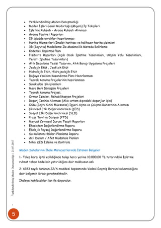 5
•YetkilendirilmişMadenDanışmanlığı|21.07.2017
 Yetkilendirilmiş Maden Danışmanlığı
 Maden İşleri Genel Müdürlüğü (Migem) İş Takipleri
 İşletme Ruhsatı - Arama Ruhsatı Alınması
 Arama Faaliyet Raporları
 29. Madde evrakları hazırlanması
 Harita Hizmetleri (İmalat haritası ve halihazır harita çizimleri
 3B (Boyutlu) Modelleme İle Madencilik Metodu Belirleme
 Kademeli Kapatma Planı
 Fizibilite Raporları (Açık Ocak İşletme Tasarımları, Ulaşım Yolu Tasarımları,
Yeraltı İşletme Tasarımları)
 Atık Depolama Tesisi Tasarımı, Atık Barajı Uygulama Projeleri
 Jeolojik Etüt , Jeofizik Etüt
 Hidrolojik Etüt, Hidrojeolojik Etüt
 Doğaya Yeniden Kazandırma Planı Hazırlanması
 Toprak Koruma Projelerinin hazırlanması
 Sulak alan izin işlemleri
 Mera Geri Dönüşüm Projeleri
 Toprak Koruma Projesi,
 Orman İzinleri, Rehabilitasyon Projeleri
 Deşarj İzninin Alınması (Alıcı ortam dışındaki deşarjlar için)
 GSM (Gayrı Sıhhi Müessese) İşyeri Açma ve Çalışma Ruhsatının Alınması
 Çevresel Etki Değerlendirmesi (ÇED)
 Sosyal Etki Değerlendirmesi (SED)
 Proje Tanıtım Dosyası (PTD)
 Mevcut Çevresel Durum Tespit Raporları
 Ekosistem Değerlendirme Raporu
 Ekolojik Peyzaj Değerlendirme Raporu
 Su Kullanım Hakları Planlama Raporu
 Acil Durum / Afet Müdahale Planları
 Nihai ÇED İzleme ve Kontrolü
Maden Sahalarının İhale Müracaatlarında İstenen Belgeler
1- Talep harcı iptal edildiğinde talep harcı yerine 10.000,00 TL tutarındaki İşletme
ruhsat taban bedelinin yatırıldığına dair makbuzun aslı
2- 6183 sayılı kanunun 22/A maddesi kapsamında Vadesi Geçmiş Borcun bulunmadığına
dair belgenin ibrası gerekmektedir.
İhaleye katılacaklar ilan ile duyurulur.
 
