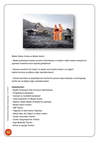 59
•YetkilendirilmişMadenDanışmanlığı|21.07.2017
Maden Sahası Arama ve Maden Analizi
• Maden potansiyeli bulunan arazilerin belirlenmesi ve müşteri odaklı maden aramalarının
yapılması hizmetlerimizin başında gelmektedir.
• Bulunan arazilerin net tespiti ve maden içerik analiz hizmeti, siz değerli
müşterilerimize verdiğimiz diğer desteklerdendir.
• Cevher hazırlama ve zenginleştirme testlerinin yanısıra kaya mekaniği ve betonagrega
testleride verdiğimiz diğer desteklerdendir.
Hizmetlerimiz:
• Maden Potansiyeli Olan Arazilerin Belirlenmesi
• Prospeksiyon Çalışmaları
• Jeolojik ve Jeoteknik Çalışmalar
• Uydu Anomalileri ile Maden Arama
• Müşteri Odaklı Maden Aramalarının yapılması
• Maden Analiz Hizmeti
• XRF Analizi
• Yoğunluk ve Nem Analizi Yapılması
• Kömür Nem, Kül, Kükürt ve Kalori Analizi
• Cevher Hazırlama Testleri
• Cevher Zenginleştirme Testleri
• Kaya Mekaniği Testleri
• Beton ve Agrega Testleri
 