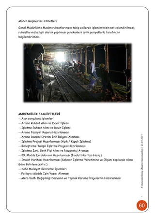 60
•YetkilendirilmişMadenDanışmanlığı|21.07.2017
Maden Müşavirlik Hizmetleri
Genel Müdürlükte Maden ruhsatlarınızın takip edilerek işlemlerinizin neticelendirilmesi,
ruhsatlarınızla ilgili olarak yapılması gerekenleri aylık periyotlarla tarafınızın
bilgilendirilmesi.
MADENCİLİK FAALİYETLERİ
 Alan sorgulama işlemleri
 Arama Ruhsat Alımı ve Devir İşlemi
 İşletme Ruhsat Alımı ve Devir İşlemi
 Arama Faaliyet Raporu Hazırlanması
 Arama Dönemi Üretim İzin Belgesi Alınması
 İşletme Projesi Hazırlanması (Açık / Kapalı İşletme)
 Birleştirme Talepli İşletme Projesi Hazırlanması
 İşletme İzni, Sevk Fişi Alımı ve Nezaretçi Ataması
 29. Madde Evraklarının Hazırlanması (İmalat Haritası Hariç)
 İmalat Haritası Hazırlanması (Sahanın İşletme Yönetimine ve Ölçüm Yapılacak Alana
Göre Belirlenecektir.)
 Saha Mülkiyet Belirleme İşlemleri
 Patlayıcı Madde İzin Yazısı Alınması
 Mera Vasfı Değişikliği Dosyanın ve Toprak Koruma Projelernin Hazırlanması
 
