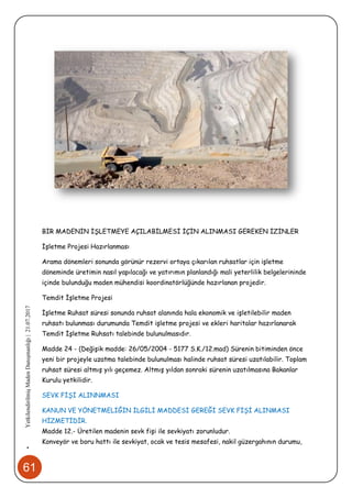 61
•YetkilendirilmişMadenDanışmanlığı|21.07.2017
BİR MADENİN İŞLETMEYE AÇILABİLMESİ İÇİN ALINMASI GEREKEN İZİNLER
İşletme Projesi Hazırlanması
Arama dönemleri sonunda görünür rezervi ortaya çıkarılan ruhsatlar için işletme
döneminde üretimin nasıl yapılacağı ve yatırımın planlandığı mali yeterlilik belgelerininde
içinde bulunduğu maden mühendisi koordinatörlüğünde hazırlanan projedir.
Temdit İşletme Projesi
İşletme Ruhsat süresi sonunda ruhsat alanında hala ekonomik ve işletilebilir maden
ruhsatı bulunması durumunda Temdit işletme projesi ve ekleri haritalar hazırlanarak
Temdit İşletme Ruhsatı talebinde bulunulmasıdır.
Madde 24 - (Değişik madde: 26/05/2004 - 5177 S.K./12.mad) Sürenin bitiminden önce
yeni bir projeyle uzatma talebinde bulunulması halinde ruhsat süresi uzatılabilir. Toplam
ruhsat süresi altmış yılı geçemez. Altmış yıldan sonraki sürenin uzatılmasına Bakanlar
Kurulu yetkilidir.
SEVK FİŞİ ALINNMASI
KANUN VE YÖNETMELİĞİN İLGİLİ MADDESİ GEREĞİ SEVK FİŞİ ALINMASI
HİZMETİDİR.
Madde 12.- Üretilen madenin sevk fişi ile sevkiyatı zorunludur.
Konveyör ve boru hattı ile sevkiyat, ocak ve tesis mesafesi, nakil güzergahının durumu,
 