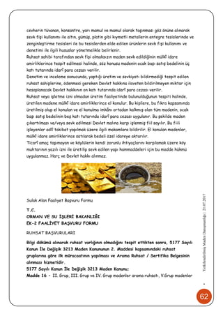 62
•YetkilendirilmişMadenDanışmanlığı|21.07.2017
cevherin tüvanan, konsantre, yarı mamul ve mamul olarak taşınması göz önüne alınarak
sevk fişi kullanımı ile altın, gümüş, platin gibi kıymetli metallerin entegre tesislerinde ve
zenginleştirme tesisleri ile bu tesislerden elde edilen ürünlerin sevk fişi kullanımı ve
denetimi ile ilgili hususlar yönetmelikle belirlenir.
Ruhsat sahibi tarafından sevk fişi olmaksızın maden sevk edildiğinin mülkî idare
amirliklerince tespit edilmesi halinde, söz konusu madenin ocak başı satış bedelinin üç
katı tutarında idarî para cezası verilir.
Denetim ve inceleme sonucunda, yaptığı üretim ve sevkiyatı bildirmediği tespit edilen
ruhsat sahiplerine, ödenmesi gereken Devlet hakkına ilaveten bildirilmeyen miktar için
hesaplanacak Devlet hakkının on katı tutarında idarî para cezası verilir.
Ruhsat veya işletme izni olmadan üretim faaliyetinde bulunulduğunun tespiti halinde,
üretilen madene mülkî idare amirliklerince el konulur. Bu kişilere, bu fıkra kapsamında
üretilmiş olup el konulan ve el konulma imkânı ortadan kalkmış olan tüm madenin, ocak
başı satış bedelinin beş katı tutarında idarî para cezası uygulanır. Bu şekilde maden
çıkartılması ve/veya sevk edilmesi Devlet malına karşı işlenmiş fiil sayılır. Bu fiili
işleyenler adlî takibat yapılmak üzere ilgili makamlara bildirilir. El konulan madenler,
mülkî idare amirliklerince satılarak bedeli özel idareye aktarılır.
Ticarî amaç taşımayan ve köylülerin kendi zorunlu ihtiyaçlarını karşılamak üzere köy
muhtarının yazılı izni ile üretilip sevk edilen yapı hammaddeleri için bu madde hükmü
uygulanmaz. Harç ve Devlet hakkı alınmaz.
Sulak Alan Faaliyet Başvuru Formu
T.C.
ORMAN VE SU İŞLERİ BAKANLIĞI
EK-2 FAALİYET BAŞVURU FORMU
RUHSAT BAŞVURULARI
Bilgi dökümü alınarak ruhsat varlığının olmadığını tespit ettikten sonra, 5177 Sayılı
Kanun İle Değişik 3213 Maden Kanununun 2. Maddesi kapsamındaki ruhsat
gruplarına göre ilk müracaatının yapılması ve Arama Ruhsat / Sertifika Belgesinin
alınması hizmetidir.
5177 Sayılı Kanun İle Değişik 3213 Maden Kanunu;
Madde 16 - II. Grup, III. Grup ve IV. Grup madenler arama ruhsatı, V.Grup madenler
 