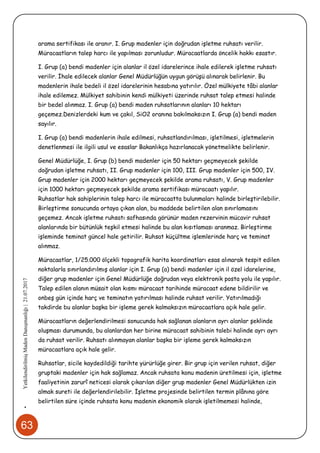 63
•YetkilendirilmişMadenDanışmanlığı|21.07.2017
arama sertifikası ile aranır. I. Grup madenler için doğrudan işletme ruhsatı verilir.
Müracaatların talep harcı ile yapılması zorunludur. Müracaatlarda öncelik hakkı esastır.
I. Grup (a) bendi madenler için alanlar il özel idarelerince ihale edilerek işletme ruhsatı
verilir. İhale edilecek alanlar Genel Müdürlüğün uygun görüşü alınarak belirlenir. Bu
madenlerin ihale bedeli il özel idarelerinin hesabına yatırılır. Özel mülkiyete tâbi alanlar
ihale edilemez. Mülkiyet sahibinin kendi mülkiyeti üzerinde ruhsat talep etmesi halinde
bir bedel alınmaz. I. Grup (a) bendi maden ruhsatlarının alanları 10 hektarı
geçemez.Denizlerdeki kum ve çakıl, SiO2 oranına bakılmaksızın I. Grup (a) bendi maden
sayılır.
I. Grup (a) bendi madenlerin ihale edilmesi, ruhsatlandırılması, işletilmesi, işletmelerin
denetlenmesi ile ilgili usul ve esaslar Bakanlıkça hazırlanacak yönetmelikte belirlenir.
Genel Müdürlüğe, I. Grup (b) bendi madenler için 50 hektarı geçmeyecek şekilde
doğrudan işletme ruhsatı, II. Grup madenler için 100, III. Grup madenler için 500, IV.
Grup madenler için 2000 hektarı geçmeyecek şekilde arama ruhsatı, V. Grup madenler
için 1000 hektarı geçmeyecek şekilde arama sertifikası müracaatı yapılır.
Ruhsatlar hak sahiplerinin talep harcı ile müracaatta bulunmaları halinde birleştirilebilir.
Birleştirme sonucunda ortaya çıkan alan, bu maddede belirtilen alan sınırlamasını
geçemez. Ancak işletme ruhsatı safhasında görünür maden rezervinin mücavir ruhsat
alanlarında bir bütünlük teşkil etmesi halinde bu alan kısıtlaması aranmaz. Birleştirme
işleminde teminat güncel hale getirilir. Ruhsat küçültme işlemlerinde harç ve teminat
alınmaz.
Müracaatlar, 1/25.000 ölçekli topografik harita koordinatları esas alınarak tespit edilen
noktalarla sınırlandırılmış alanlar için I. Grup (a) bendi madenler için il özel idarelerine,
diğer grup madenler için Genel Müdürlüğe doğrudan veya elektronik posta yolu ile yapılır.
Talep edilen alanın müsait olan kısmı müracaat tarihinde müracaat edene bildirilir ve
onbeş gün içinde harç ve teminatın yatırılması halinde ruhsat verilir. Yatırılmadığı
takdirde bu alanlar başka bir işleme gerek kalmaksızın müracaatlara açık hale gelir.
Müracaatların değerlendirilmesi sonucunda hak sağlanan alanların ayrı alanlar şeklinde
oluşması durumunda, bu alanlardan her birine müracaat sahibinin talebi halinde ayrı ayrı
da ruhsat verilir. Ruhsatı alınmayan alanlar başka bir işleme gerek kalmaksızın
müracaatlara açık hale gelir.
Ruhsatlar, sicile kaydedildiği tarihte yürürlüğe girer. Bir grup için verilen ruhsat, diğer
gruptaki madenler için hak sağlamaz. Ancak ruhsata konu madenin üretilmesi için, işletme
faaliyetinin zarurî neticesi olarak çıkarılan diğer grup madenler Genel Müdürlükten izin
almak sureti ile değerlendirilebilir. İşletme projesinde belirtilen termin plânına göre
belirtilen süre içinde ruhsata konu madenin ekonomik olarak işletilmemesi halinde,
 
