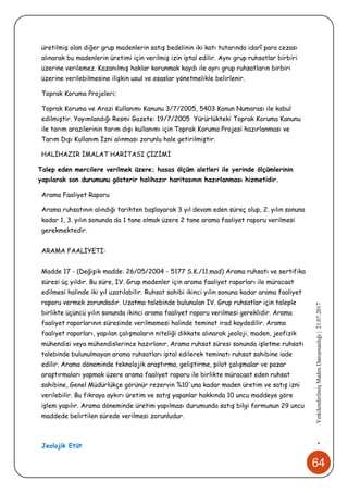 64
•YetkilendirilmişMadenDanışmanlığı|21.07.2017
üretilmiş olan diğer grup madenlerin satış bedelinin iki katı tutarında idarî para cezası
alınarak bu madenlerin üretimi için verilmiş izin iptal edilir. Aynı grup ruhsatlar birbiri
üzerine verilemez. Kazanılmış haklar korunmak kaydı ile ayrı grup ruhsatların birbiri
üzerine verilebilmesine ilişkin usul ve esaslar yönetmelikle belirlenir.
Toprak Koruma Projeleri;
Toprak Koruma ve Arazi Kullanımı Kanunu 3/7/2005, 5403 Kanun Numarası ile kabul
edilmiştir. Yayımlandığı Resmi Gazete: 19/7/2005 Yürürlükteki Toprak Koruma Kanunu
ile tarım arazilerinin tarım dışı kullanımı için Toprak Koruma Projesi hazırlanması ve
Tarım Dışı Kullanım İzni alınması zorunlu hale getirilmiştir.
HALİHAZIR İMALAT HARİTASI ÇİZİMİ
Talep eden mercilere verilmek üzere; hasas ölçüm aletleri ile yerinde ölçümlerinin
yapılarak son durumunu gösterir halihazır haritasının hazırlanması hizmetidir.
Arama Faaliyet Raporu
Arama ruhsatının alındığı tarihten başlayarak 3 yıl devam eden süreç olup, 2. yılın sonuna
kadar 1, 3. yılın sonunda da 1 tane olmak üzere 2 tane arama faaliyet raporu verilmesi
gerekmektedir.
ARAMA FAALİYETİ:
Madde 17 - (Değişik madde: 26/05/2004 - 5177 S.K./11.mad) Arama ruhsatı ve sertifika
süresi üç yıldır. Bu süre, IV. Grup madenler için arama faaliyet raporları ile müracaat
edilmesi halinde iki yıl uzatılabilir. Ruhsat sahibi ikinci yılın sonuna kadar arama faaliyet
raporu vermek zorundadır. Uzatma talebinde bulunulan IV. Grup ruhsatlar için taleple
birlikte üçüncü yılın sonunda ikinci arama faaliyet raporu verilmesi gereklidir. Arama
faaliyet raporlarının süresinde verilmemesi halinde teminat irad kaydedilir. Arama
faaliyet raporları, yapılan çalışmaların niteliği dikkate alınarak jeoloji, maden, jeofizik
mühendisi veya mühendislerince hazırlanır. Arama ruhsat süresi sonunda işletme ruhsatı
talebinde bulunulmayan arama ruhsatları iptal edilerek teminatı ruhsat sahibine iade
edilir. Arama döneminde teknolojik araştırma, geliştirme, pilot çalışmalar ve pazar
araştırmaları yapmak üzere arama faaliyet raporu ile birlikte müracaat eden ruhsat
sahibine, Genel Müdürlükçe görünür rezervin %10'una kadar maden üretim ve satış izni
verilebilir. Bu fıkraya aykırı üretim ve satış yapanlar hakkında 10 uncu maddeye göre
işlem yapılır. Arama döneminde üretim yapılması durumunda satış bilgi formunun 29 uncu
maddede belirtilen sürede verilmesi zorunludur.
Jeolojik Etüt
 
