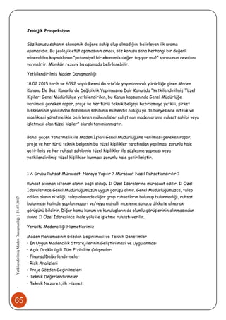 65
•YetkilendirilmişMadenDanışmanlığı|21.07.2017
Jeolojik Prospeksiyon
Söz konusu sahanın ekonomik değere sahip olup olmadığını belirleyen ilk arama
aşamasıdır. Bu jeolojik etüt aşamasının amacı, söz konusu saha herhangi bir değerli
mineralden kaynaklanan “potansiyel bir ekonomik değer taşıyor mu?” sorusunun cevabını
vermektir. Mümkün rezerv bu aşamada belirlenebilir.
Yetkilendirilmiş Maden Danışmanlığı
18.02.2015 tarih ve 6592 sayılı Resmi Gazete’de yayımlanarak yürürlüğe giren Maden
Kanunu İle Bazı Kanunlarda Değişiklik Yapılmasına Dair Kanun’da “Yetkilendirilmiş Tüzel
Kişiler: Genel Müdürlükçe yetkilendirilen, bu Kanun kapsamında Genel Müdürlüğe
verilmesi gereken rapor, proje ve her türlü teknik belgeyi hazırlamaya yetkili, şirket
hisselerinin yarısından fazlasının sahibinin mühendis olduğu ya da bünyesinde nitelik ve
nicelikleri yönetmelikle belirlenen mühendisler çalıştıran maden arama ruhsat sahibi veya
işletmesi olan tüzel kişiler” olarak tanımlanmıştır.
Bahsi geçen Yönetmelik ile Maden İşleri Genel Müdürlüğü’ne verilmesi gereken rapor,
proje ve her türlü teknik belgenin bu tüzel kişilikler tarafından yapılması zorunlu hale
getirilmiş ve her ruhsat sahibinin tüzel kişilikler ile sözleşme yapması veya
yetkilendirilmiş tüzel kişilikler kurması zorunlu hale getirilmiştir.
1 A Grubu Ruhsat Müracaatı Nereye Yapılır ? Müracaat Nasıl Ruhsatlandırılır ?
Ruhsat alınmak istenen alanın bağlı olduğu İl Özel İdarelerine müracaat edilir. İl Özel
İdarelerince Genel Müdürlüğümüzün uygun görüşü alınır. Genel Müdürlüğümüzce, talep
edilen alanın niteliği, talep alanında diğer grup ruhsatların bulunup bulunmadığı, ruhsat
bulunması halinde yapılan nazari ve/veya mahalli inceleme sonucu dikkate alınarak
görüşünü bildirir. Diğer kamu kurum ve kuruluşların da olumlu görüşlerinin alınmasından
sonra İl Özel İdaresince ihale yolu ile işletme ruhsatı verilir.
Yerüstü Madenciliği Hizmetlerimiz
Maden Planlamasının Gözden Geçirilmesi ve Teknik Denetimler
• En Uygun Madencilik Stratejilerinin Geliştirilmesi ve Uygulanması
• Açık Ocakla ilgili Tüm Fizibilite Çalışmaları
• FinansalDeğerlendirmeler
• Risk Analizleri
• Proje Gözden Geçirilmeleri
• Teknik Değerlendirmeler
• Teknik Nezaretçilk Hizmeti
 