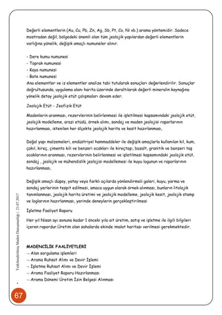 67
•YetkilendirilmişMadenDanışmanlığı|21.07.2017
Değerli elementlerin (Au, Cu, Pb, Zn, Ag, Sb, Pt, Co, Ni vb.) arama yöntemidir. Sadece
mostradan değil, bölgedeki önemli olan tüm jeolojik yapılardan değerli elementlerin
varlığına yönelik, değişik amaçlı numuneler alınır.
- Dere kumu numunesi
- Toprak numunesi
- Kaya numunesi
- Bate numunesi
Ana elementler ve iz elementler analize tabi tutularak sonuçları değerlendirilir. Sonuçlar
doğrultusunda, uygulama alanı harita üzerinde daraltılarak değerli mineralin kaynağına
yönelik detay jeolojik etüt çalışmaları devam eder.
Jeolojik Etüt - Jeofizik Etüt
Madenlerin aranması, rezervlerinin belirlenmesi ile işletilmesi kapsamındaki jeolojik etüt,
jeolojik modelleme, arazi etüdü, örnek alımı, sondaj ve maden jeolojisi raporlarının
hazırlanması, istenilen her ölçekte jeolojik harita ve kesit hazırlanması,
Doğal yapı malzemeleri, endüstriyel hammaddeler ile değişik amaçlarla kullanılan kil, kum,
çakıl, kireç, çimento kili ve benzeri ocakları ile kireçtaşı, bazalt, granitik ve benzeri taş
ocaklarının aranması, rezervlerinin belirlenmesi ve işletilmesi kapsamındaki jeolojik etüt,
sondaj , jeolojik ve mühendislik jeolojisi modellemesi ile kuyu logunun ve raporlarının
hazırlanması,
Değişik amaçlı düşey, yatay veya farklı açılarda yönlendirmeli galeri, kuyu, yarma ve
sondaj yerlerinin tespit edilmesi, amaca uygun olarak örnek alınması, bunların litolojik
tanımlanması, jeolojik harita üretimi ve jeolojik modelleme, jeolojik kesit, jeolojik stamp
ve loglarının hazırlanması, yerinde deneylerin gerçekleştirilmesi
İşletme Faaliyet Raporu
Her yıl Nisan ayı sonuna kadar 1 önceki yıla ait üretim, satış ve işletme ile ilgili bilgileri
içeren rapordur.Üretim olan sahalarda ekinde imalat haritası verilmesi gerekmektedir.
MADENCİLİK FAALİYETLERİ
 Alan sorgulama işlemleri
 Arama Ruhsat Alımı ve Devir İşlemi
 İşletme Ruhsat Alımı ve Devir İşlemi
 Arama Faaliyet Raporu Hazırlanması
 Arama Dönemi Üretim İzin Belgesi Alınması
 