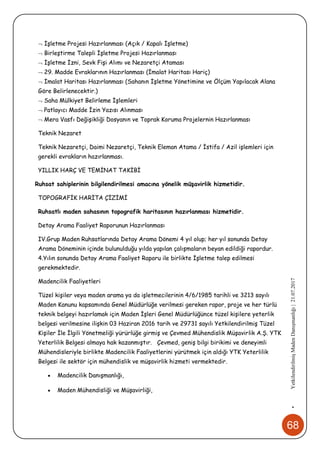 68
•YetkilendirilmişMadenDanışmanlığı|21.07.2017
 İşletme Projesi Hazırlanması (Açık / Kapalı İşletme)
 Birleştirme Talepli İşletme Projesi Hazırlanması
 İşletme İzni, Sevk Fişi Alımı ve Nezaretçi Ataması
 29. Madde Evraklarının Hazırlanması (İmalat Haritası Hariç)
 İmalat Haritası Hazırlanması (Sahanın İşletme Yönetimine ve Ölçüm Yapılacak Alana
Göre Belirlenecektir.)
 Saha Mülkiyet Belirleme İşlemleri
 Patlayıcı Madde İzin Yazısı Alınması
 Mera Vasfı Değişikliği Dosyanın ve Toprak Koruma Projelernin Hazırlanması
Teknik Nezaret
Teknik Nezaretçi, Daimi Nezaretçi, Teknik Eleman Atama / İstifa / Azil işlemleri için
gerekli evrakların hazırlanması.
YILLIK HARÇ VE TEMİNAT TAKİBİ
Ruhsat sahiplerinin bilgilendirilmesi amacına yönelik müşavirlik hizmetidir.
TOPOGRAFİK HARİTA ÇİZİMİ
Ruhsatlı maden sahasının topografik haritasının hazırlanması hizmetidir.
Detay Arama Faaliyet Raporunun Hazırlanması
IV.Grup Maden Ruhsatlarında Detay Arama Dönemi 4 yıl olup; her yıl sonunda Detay
Arama Döneminin içinde bulunulduğu yılda yapılan çalışmaların beyan edildiği rapordur.
4.Yılın sonunda Detay Arama Faaliyet Raporu ile birlikte İşletme talep edilmesi
gerekmektedir.
Madencilik Faaliyetleri
Tüzel kişiler veya maden arama ya da işletmecilerinin 4/6/1985 tarihli ve 3213 sayılı
Maden Kanunu kapsamında Genel Müdürlüğe verilmesi gereken rapor, proje ve her türlü
teknik belgeyi hazırlamak için Maden İşleri Genel Müdürlüğünce tüzel kişilere yeterlik
belgesi verilmesine ilişkin 03 Haziran 2016 tarih ve 29731 sayılı Yetkilendirilmiş Tüzel
Kişiler İle İlgili Yönetmeliği yürürlüğe girmiş ve Çevmed Mühendislik Müşavirlik A.Ş. YTK
Yeterlilik Belgesi almaya hak kazanmıştır. Çevmed, geniş bilgi birikimi ve deneyimli
Mühendisleriyle birlikte Madencilik Faaliyetlerini yürütmek için aldığı YTK Yeterlilik
Belgesi ile sektör için mühendislik ve müşavirlik hizmeti vermektedir.
 Madencilik Danışmanlığı,
 Maden Mühendisliği ve Müşavirliği,
 