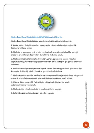 6
•YetkilendirilmişMadenDanışmanlığı|21.07.2017
Maden İşleri Genel Müdürlüğü nün (MİGEM) Görevleri Nelerdir.
Maden İşleri Genel Müdürlüğünün görevleri aşağıdaki şekilde belirlenmiştir:
1. Maden hakları ile ilgili ruhsatları vermek ve bu ruhsat sahalarındaki madencilik
faaliyetlerini takip etmek,
2. Madenlerin aranmasını ve üretimini teşvik etmek amacıyla, mali olanaklar getirici
arama ve üretimle ilgili faaliyetleri destekleyici tedbirler almak,
3. Madencilik faaliyetlerinin ülke ihtiyaçları, yararı, güvenliği ve gelişen teknoloji
doğrultusunda yürütülmesini sağlayacak tedbirleri almak ve teşvik için gerekli önerilerde
bulunmak,
4. Madencilik faaliyetlerini çevre ve kaynak koruma ilkesine uygun olarak yürütmek, ilgili
kuruluşlar ile işbirliği içinde izlemek ve gerekli tedbirleri almak,
5. Maden kaynaklarının ülke menfaatlerine en uygun şekilde değerlendirilmesi için gerekli
arama, üretim, stoklama ve pazarlama politikalarının esaslarını tespit etmek,
6. Ülke ve dünya madencilik faaliyetlerini takip etmek, bilgileri derlemek,
değerlendirmek ve yayınlamak,
7. Maden sicilini tutmak, madenlerin genel envanterini yapmak,
8. Bakanlığımızca verilecek benzeri görevleri yapmak.
 